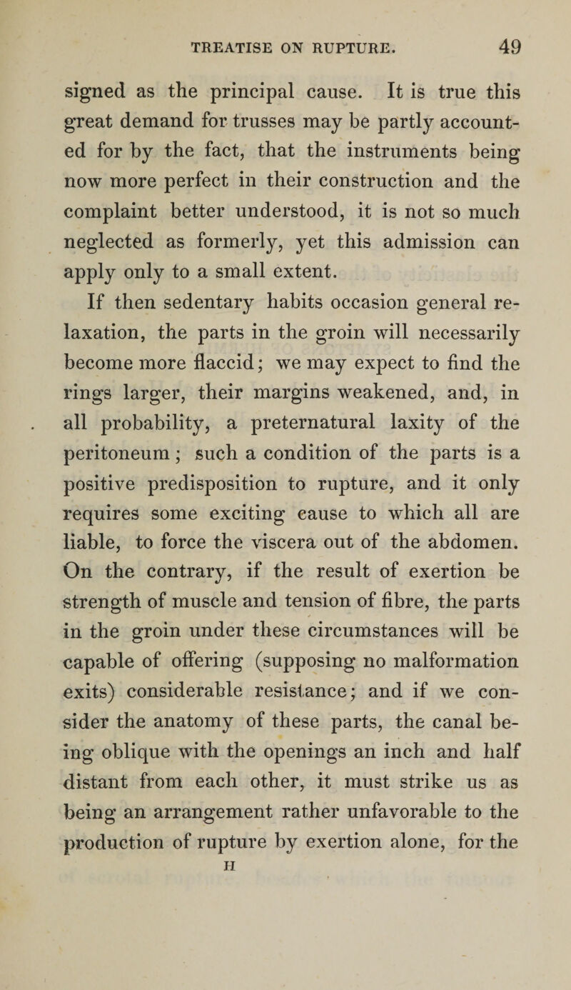 signed as the principal cause. It is true this great demand for trusses may be partly account¬ ed for by the fact, that the instruments being now more perfect in their construction and the complaint better understood, it is not so much neglected as formerly, yet this admission can apply only to a small extent. If then sedentary habits occasion general re¬ laxation, the parts in the groin will necessarily become more flaccid; we may expect to find the rings larger, their margins weakened, and, in all probability, a preternatural laxity of the peritoneum; such a condition of the parts is a positive predisposition to rupture, and it only requires some exciting cause to which all are liable, to force the viscera out of the abdomen. On the contrary, if the result of exertion be strength of muscle and tension of fibre, the parts in the groin under these circumstances will be capable of offering (supposing no malformation exits) considerable resistance; and if we con¬ sider the anatomy of these parts, the canal be¬ ing oblique with the openings an inch and half distant from each other, it must strike us as being an arrangement rather unfavorable to the production of rupture by exertion alone, for the H