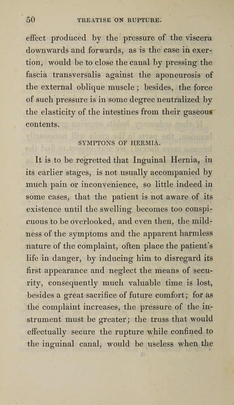 effect produced by the pressure of the viscera downwards and forwards, as is the case in exer¬ tion, would be to close the canal by pressing the fascia transversalis against the aponeurosis of the external oblique muscle; besides, the force of such pressure is in some degree neutralized by the elasticity of the intestines from their gaseous contents. SYMPTONS OF HERMIA. It is to be regretted that Inguinal Hernia, in its earlier stages, is not usually accompanied by much pain or inconvenience, so little indeed in some cases, that the patient is not aware of its existence until the swelling becomes too conspi¬ cuous to be overlooked, and even then, the mild¬ ness of the symptoms and the apparent harmless nature of the complaint, often place the patient’s life in danger, by inducing him to disregard its first appearance and neglect the means of secu¬ rity, consequently much valuable time is lost, besides a great sacrifice of future comfort; for as the complaint increases, the pressure of the in¬ strument must be greater; the truss that would effectually secure the rupture while confined to the inguinal canal, would be useless when the