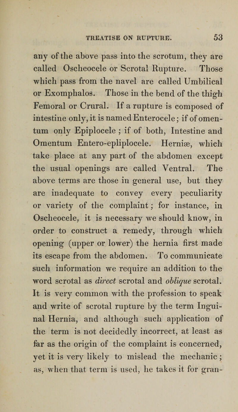 any of the above pass into the scrotum, they are called Oscheocele or Scrotal Rupture. Those which pass from the navel are called Umbilical or Exomphalos. Those in the bend of the thigh Femoral or Crural. If a rupture is composed of intestine only, it is named Enterocele; if of omen¬ tum only Epiplocele ; if of both, Intestine and Omentum Entero-epliplocele. Herniae, which take place at any part of the abdomen except the usual openings are called Ventral. The above terms are those in general use, but they are inadequate to convey every peculiarity or variety of the complaint; for instance, in Oscheocele, it is necessary we should know, in order to construct a remedy, through which opening (upper or lower) the hernia first made its escape from the abdomen. To communicate such information we require an addition to the word scrotal as direct scrotal and oblique scrotal. It is very common with the profession to speak and write of scrotal rupture by the term Ingui¬ nal Hernia, and although such application of the term is not decidedly incorrect, at least as far as the origin of the complaint is concerned, yet it is very likely to mislead the mechanic; as, when that term is used, he takes it for gran-