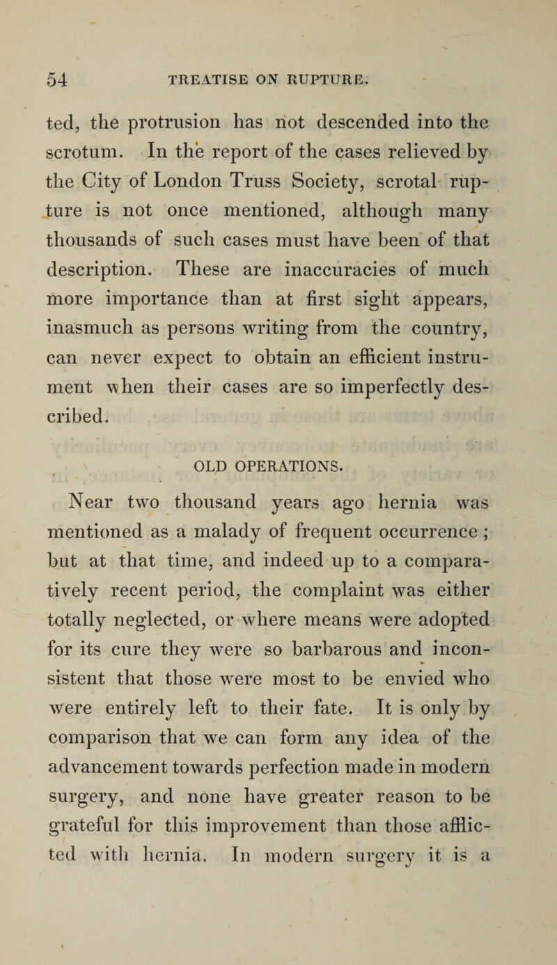 tecl, the protrusion has not descended into the scrotum. In the report of the cases relieved by the City of London Truss Society, scrotal rup¬ ture is not once mentioned, although many thousands of such cases must have been of that description. These are inaccuracies of much more importance than at first sight appears, inasmuch as persons writing from the country, can never expect to obtain an efficient instru¬ ment when their cases are so imperfectly des¬ cribed. OLD OPERATIONS. f • Near two thousand years ago hernia was mentioned as a malady of frequent occurrence; but at that time, and indeed up to a compara¬ tively recent period, the complaint was either totally neglected, or where means were adopted for its cure they were so barbarous and incon¬ sistent that those were most to be envied who were entirely left to their fate. It is only by comparison that we can form any idea of the advancement towards perfection made in modern surgery, and none have greater reason to be grateful for this improvement than those afflic¬ ted with hernia. In modern surgery it is a