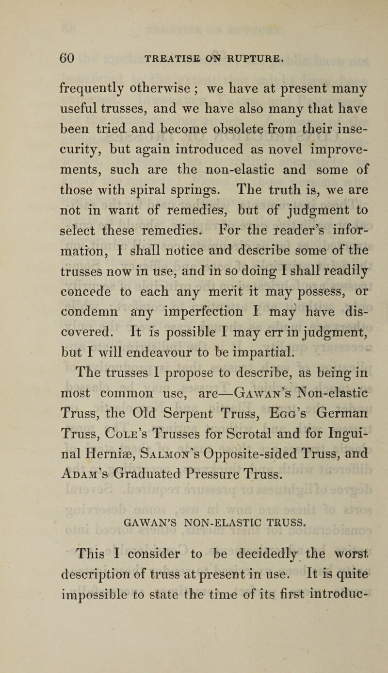 frequently otherwise ; we have at present many useful trusses, and we have also many that have been tried and become obsolete from their inse¬ curity, but again introduced as novel improve¬ ments, such are the non-elastic and some of those with spiral springs. The truth is, we are not in want of remedies, but of judgment to select these remedies. For the reader’s infor¬ mation, I shall notice and describe some of the trusses now in use, and in so doing I shall readily concede to each any merit it may possess, or condemn any imperfection I may have dis¬ covered. It is possible I may err in judgment, but I will endeavour to be impartial. The trusses I propose to describe, as being in most common use, are—Gawan’s Non-elastic Truss, the Old Serpent Truss, Egg’s German Truss, Cole’s Trusses for Scrotal and for Ingui¬ nal Hernise, Salmon’s Opposite-sided Truss, and Adam’s Graduated Pressure Truss. GAWAN'S NON-ELASTIC TRUSS. This I consider to be decidedly the worst description of truss at present in use. It is quite impossible to state the time of its first introduc-