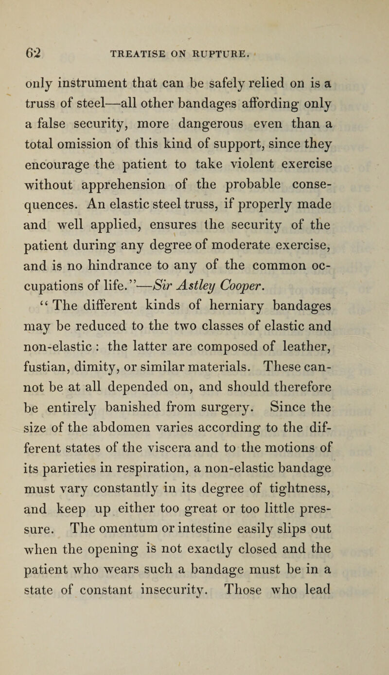 only instrument that can be safely relied on is a truss of steel—all other bandages affording only a false security, more dangerous even than a total omission of this kind of support, since they encourage the patient to take violent exercise without apprehension of the probable conse¬ quences. An elastic steel truss, if properly made and well applied, ensures the security of the patient during any degree of moderate exercise, and is no hindrance to any of the common oc¬ cupations of life. ”—Sir Astley Cooper. “ The different kinds of herniary bandages may be reduced to the two classes of elastic and non-elastic : the latter are composed of leather, fustian, dimity, or similar materials. These can¬ not be at all depended on, and should therefore be entirely banished from surgery. Since the size of the abdomen varies according to the dif¬ ferent states of the viscera and to the motions of its parieties in respiration, a non-elastic bandage must vary constantly in its degree of tightness, and keep up either too great or too little pres¬ sure. The omentum or intestine easily slips out when the opening is not exactly closed and the patient who wears such a bandage must be in a state of constant insecurity. Those who lead