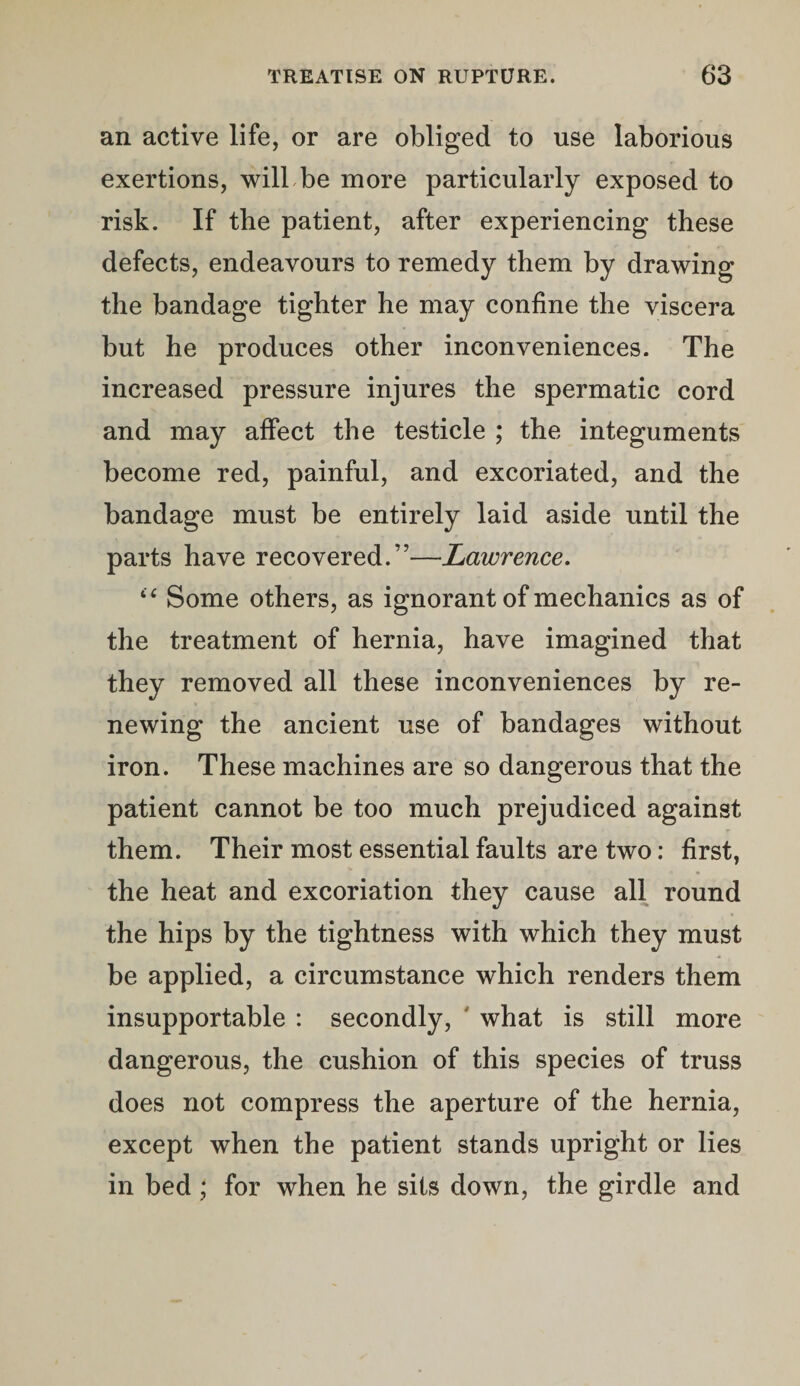 an active life, or are obliged to use laborious exertions, will be more particularly exposed to risk. If the patient, after experiencing these defects, endeavours to remedy them by drawing the bandage tighter he may confine the viscera but he produces other inconveniences. The increased pressure injures the spermatic cord and may affect the testicle ; the integuments become red, painful, and excoriated, and the bandage must be entirely laid aside until the parts have recovered.”—Lawrence. “ Some others, as ignorant of mechanics as of the treatment of hernia, have imagined that they removed all these inconveniences by re¬ newing the ancient use of bandages without iron. These machines are so dangerous that the patient cannot be too much prejudiced against them. Their most essential faults are two: first, the heat and excoriation they cause all round the hips by the tightness with which they must be applied, a circumstance which renders them insupportable : secondly, what is still more dangerous, the cushion of this species of truss does not compress the aperture of the hernia, except when the patient stands upright or lies in bed ; for when he sits down, the girdle and