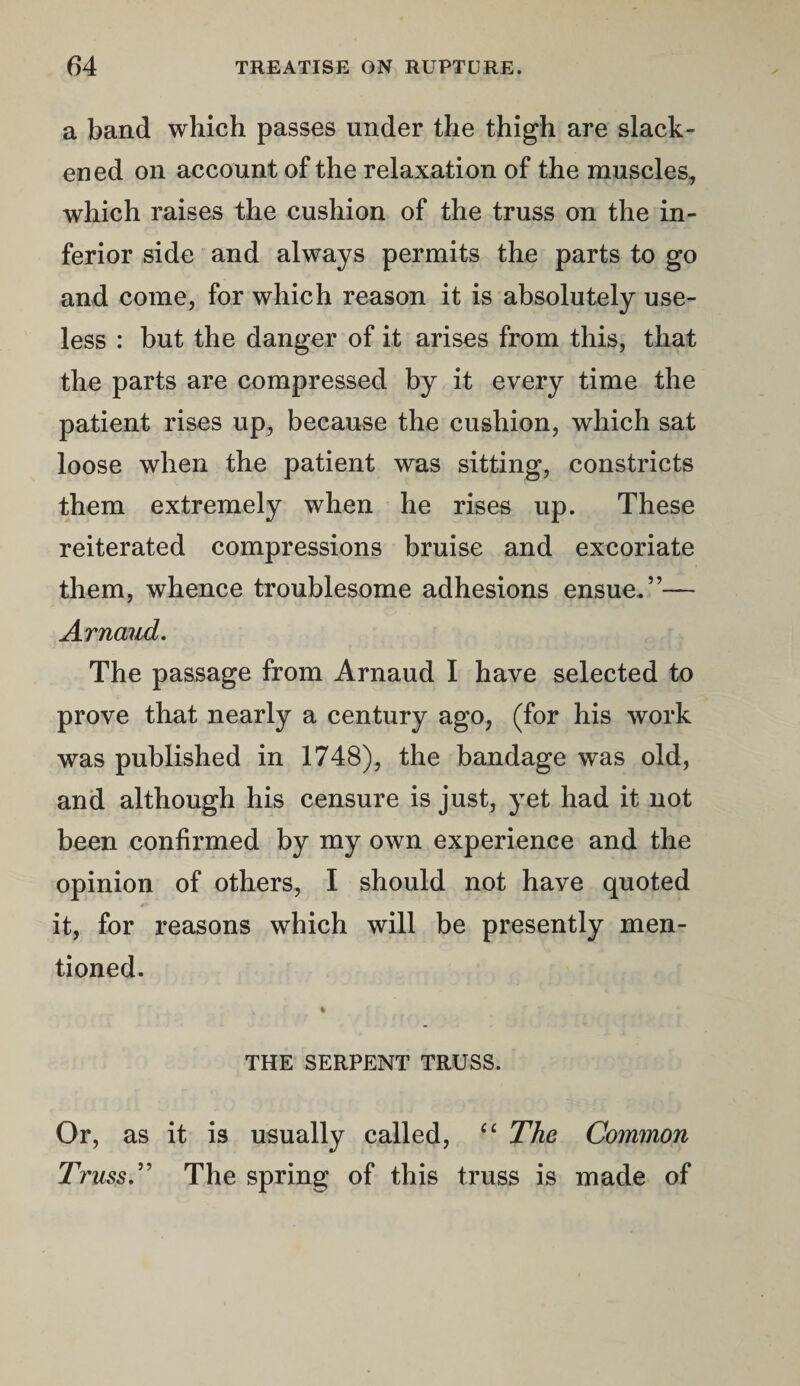 a band which passes under the thigh are slack¬ ened on account of the relaxation of the muscles, which raises the cushion of the truss on the in¬ ferior side and always permits the parts to go and come, for which reason it is absolutely use¬ less : but the danger of it arises from this, that the parts are compressed by it every time the patient rises up, because the cushion, which sat loose when the patient was sitting, constricts them extremely when he rises up. These reiterated compressions bruise and excoriate them, whence troublesome adhesions ensue.”— Arnaud. The passage from Arnaud I have selected to prove that nearly a century ago, (for his work was published in 1748), the bandage was old, and although his censure is just, yet had it not been confirmed by my own experience and the opinion of others, I should not have quoted it, for reasons which will be presently men¬ tioned. THE SERPENT TRUSS. Or, as it is usually called, “ The Common Truss.” The spring of this truss is made of