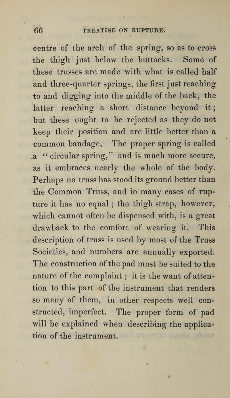 centre of the arch of the spring, so as to cross the thigh just below the buttocks. Some of these trusses are made with what is called half and three-quarter springs, the first just reaching to and digging into the middle of the back, the latter reaching a short distance beyond it; but these ought to be rejected as they do not keep their position and are little better than a common bandage. The proper spring is called a 44 circular spring,” and is much more secure, as it embraces nearly the whole of the body. Perhaps no truss has stood its ground better than the Common Truss, and in many cases of rup¬ ture it has no equal ; the thigh strap, however, which cannot often be dispensed with, is a great drawback to the comfort of wearing it. This description of truss is used by most of the Truss Societies, and numbers are annually exported. The construction of the pad must be suited to the nature of the complaint; it is the want of atten¬ tion to this part of the instrument that renders so many of them, in other respects well con¬ structed, imperfect. The proper form of pad will be explained when describing the applica¬ tion of the instrument.