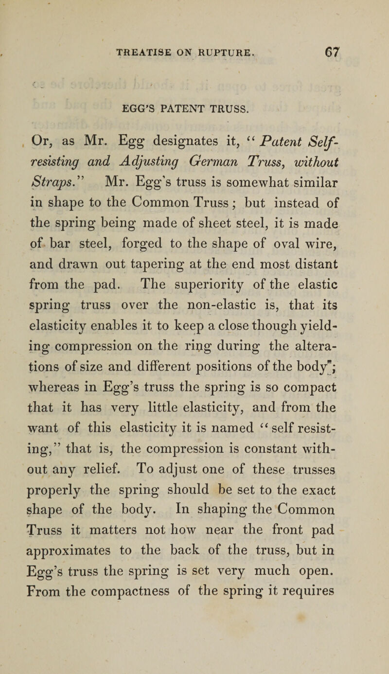 EGG’S PATENT TRUSS. Or, as Mr. Egg designates it, “ Patent Self - resisting and Adjusting German Truss, without Straps.” Mr. Egg’s truss is somewhat similar in shape to the Common Truss; but instead of the spring being made of sheet steel, it is made of bar steel, forged to the shape of oval wire, and drawn out tapering at the end most distant from the pad. The superiority of the elastic spring truss over the non-elastic is, that its elasticity enables it to keep a close though yield¬ ing compression on the ring during the altera¬ tions of size and different positions of the body*; whereas in Egg’s truss the spring is so compact that it has very little elasticity, and from the want of this elasticity it is named “ self resist¬ ing,” that is, the compression is constant with¬ out any relief. To adjust one of these trusses properly the spring should be set to the exact shape of the body. In shaping the Common Truss it matters not how near the front pad approximates to the back of the truss, but in Egg’s truss the spring is set very much open. From the compactness of the spring it requires