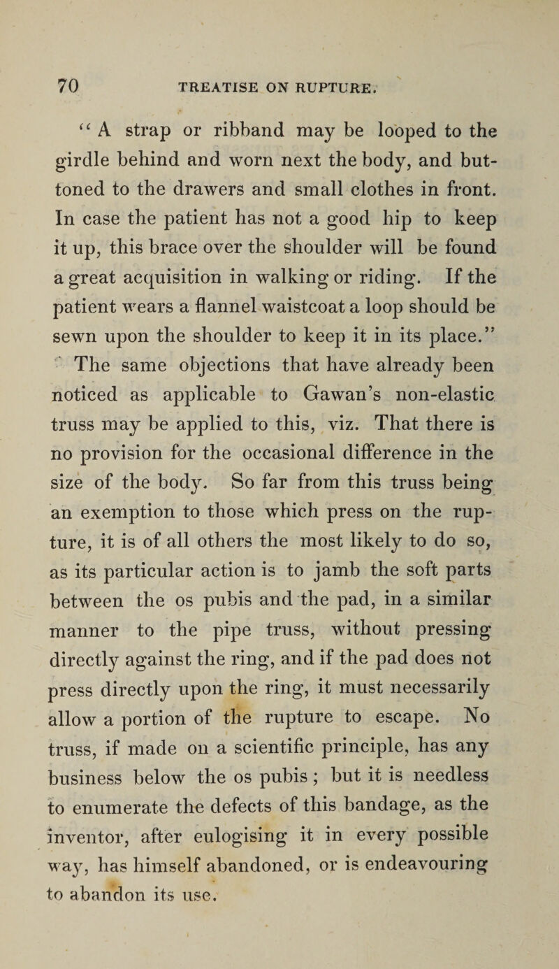 “ A strap or ribband may be looped to the girdle behind and worn next the body, and but¬ toned to the drawers and small clothes in front. In case the patient has not a good hip to keep it up, this brace over the shoulder will be found a great acquisition in walking or riding. If the patient wears a flannel waistcoat a loop should be sewn upon the shoulder to keep it in its place.” The same objections that have already been noticed as applicable to Gawan’s non-elastic truss may be applied to this, viz. That there is no provision for the occasional difference in the size of the body. So far from this truss being an exemption to those which press on the rup¬ ture, it is of all others the most likely to do so, as its particular action is to jamb the soft parts between the os pubis and the pad, in a similar manner to the pipe truss, without pressing directly against the ring, and if the pad does not press directly upon the ring, it must necessarily allow a portion of the rupture to escape. No truss, if made on a scientific principle, has any business below the os pubis; but it is needless to enumerate the defects of this bandage, as the inventor, after eulogising it in every possible way, has himself abandoned, or is endeavouring to abandon its use.