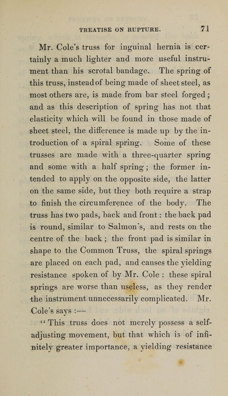 Mr. Cole’s truss for inguinal hernia is cer¬ tainly a much lighter and more useful instru¬ ment than his scrotal bandage. The spring of this truss, insteadof being made of sheet steel, as most others are, is made from bar steel forged ; and as this description of spring has not that elasticity which will be found in those made of sheet steel, the difference is made up by the in¬ troduction of a spiral spring. Some of these trusses are made with a three-quarter spring and some with a half spring; the former in¬ tended to apply on the opposite side, the latter on the same side, but they both require a strap to finish the circumference of the body. The truss has two pads, back and front: the back pad is round, similar to Salmon’s, and rests on the centre of the back; the front pad is similar in shape to the Common Truss, the spiral springs are placed on each pad, and causes the yielding resistance spoken of by Mr. Cole : these spiral springs are worse than useless, as they render the instrument unnecessarily complicated. Mr. Cole’s says “ This truss does not merely possess a self- adjusting movement, but that which is of infi¬ nitely greater importance, a yielding resistance