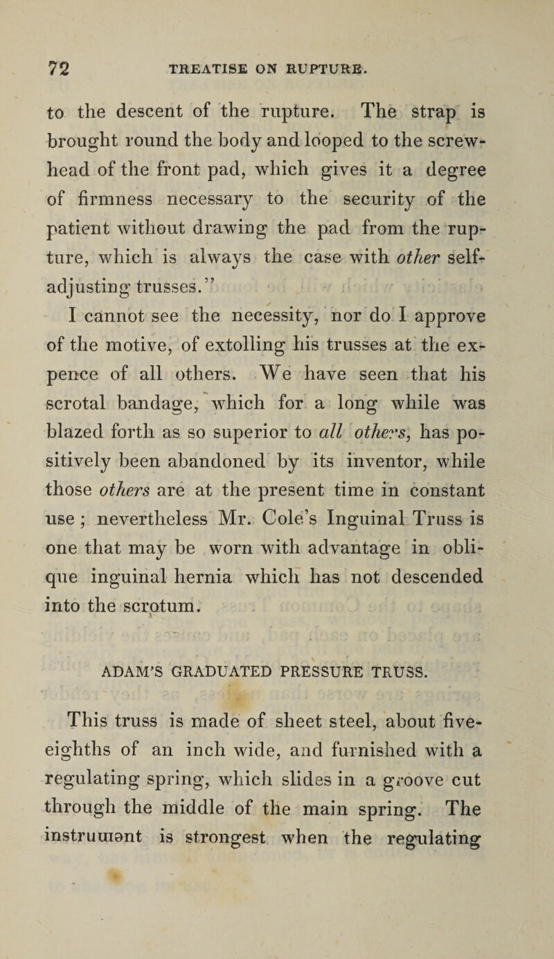 to the descent of the rupture. The strap is brought round the body and looped to the screw- head of the front pad, which gives it a degree of firmness necessary to the security of the patient without drawing the pad from the rup¬ ture, which is always the case with other self- adjusting trusses.” I cannot see the necessity, nor do I approve of the motive, of extolling his trusses at the ex¬ pence of all others. We have seen that his scrotal bandage, which for a long while was blazed forth as so superior to all others, has po¬ sitively been abandoned by its inventor, while those others are at the present time in constant use ; nevertheless Mr. Cole’s Inguinal Truss is one that may be worn with advantage in obli¬ que inguinal hernia which has not descended into the scrotum. k ADAM’S GRADUATED PRESSURE TRUSS. This truss is made of sheet steel, about five- eighths of an inch wide, and furnished with a regulating spring, which slides in a groove cut through the middle of the main spring. The instrument is strongest when the regnlating