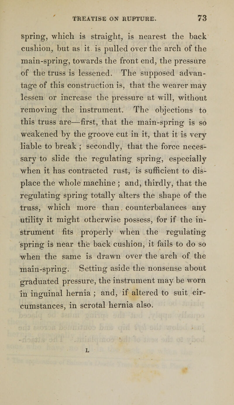 spring, which is straight, is nearest the back cushion, but as it, is pulled over the arch of the main-spring, towards the front end, the pressure of the truss is lessened. The supposed advan¬ tage of this construction is, that the wearer may lessen or increase the pressure at will, without removing the instrument. The objections to this truss are—first, that the main-spring is so weakened by the groove cut in it, that it is very liable to break ; secondly, that the force neces¬ sary to slide the regulating spring, especially when it has contracted rust, is sufficient to dis¬ place the whole machine ; and, thirdly, that the regulating spring totally alters the shape of the truss, which more than, counterbalances any utility it might otherwise possess, for if the in¬ strument fits properly when the regulating spring is near th‘e back cushion, it fails to do so when the same is drawn over the arch of the main-spring. Setting aside the nonsense about graduated pressure, the instrument may be worn in inguinal hernia ; and, if altered to suit cir¬ cumstances, in scrotal hernia also. L