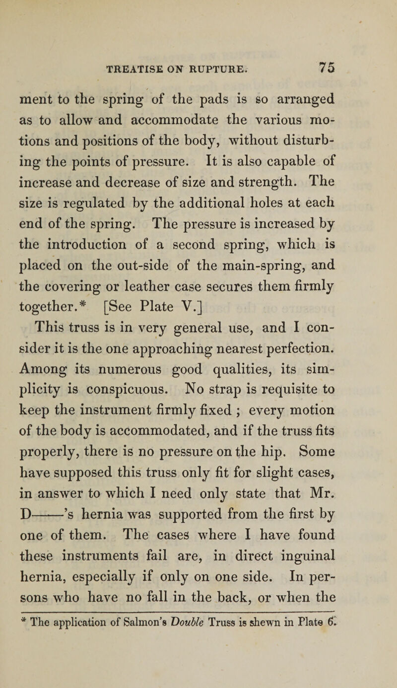 ment to the spring of the pads is so arranged as to allow and accommodate the various mo¬ tions and positions of the body, without disturb¬ ing the points of pressure. It is also capable of increase and decrease of size and strength. The size is regulated by the additional holes at each end of the spring. The pressure is increased by the introduction of a second spring, which is placed on the out-side of the main-spring, and the covering or leather case secures them firmly together.# [See Plate V.] This truss is in very general use, and I con¬ sider it is the one approaching nearest perfection. Among its numerous good qualities, its sim¬ plicity is conspicuous. No strap is requisite to keep the instrument firmly fixed ; every motion of the body is accommodated, and if the truss fits properly, there is no pressure on the hip. Some have supposed this truss only fit for slight cases, in answer to which I need only state that Mr. D-’s hernia was supported from the first by one of them. The cases where I have found these instruments fail are, in direct inguinal hernia, especially if only on one side. In per¬ sons who have no fall in the back, or when the * The application of Salmon’s Double Truss is shewn in Plate 6.