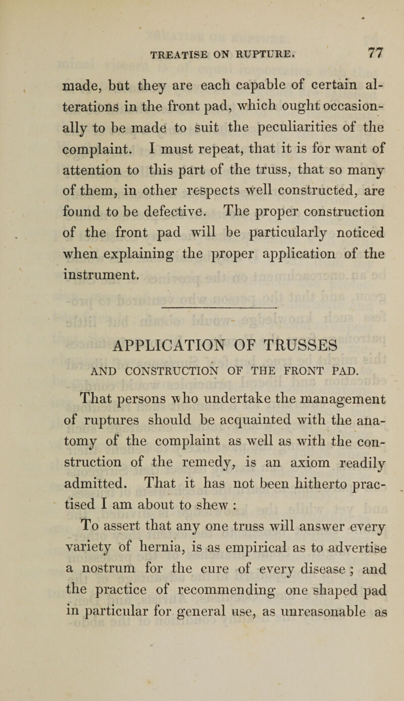 made, but they are each capable of certain al¬ terations in the front pad, which ought occasion¬ ally to be made to suit the peculiarities of the complaint. I must repeat, that it is for want of attention to this part of the truss, that so many of them, in other respects well constructed, are found to be defective. The proper construction of the front pad will be particularly noticed when explaining the proper application of the instrument. APPLICATION OF TRUSSES AND CONSTRUCTION OF THE FRONT PAD. That persons who undertake the management of ruptures should be acquainted with the ana¬ tomy of the complaint as well as with the con¬ struction of the remedy, is an axiom readily admitted. That it has not been hitherto prac¬ tised I am about to shew : To assert that any one truss will answer every variety of hernia, is as empirical as to advertise a nostrum for the cure of every disease ; and the practice of recommending one shaped pad in particular for general use, as unreasonable as