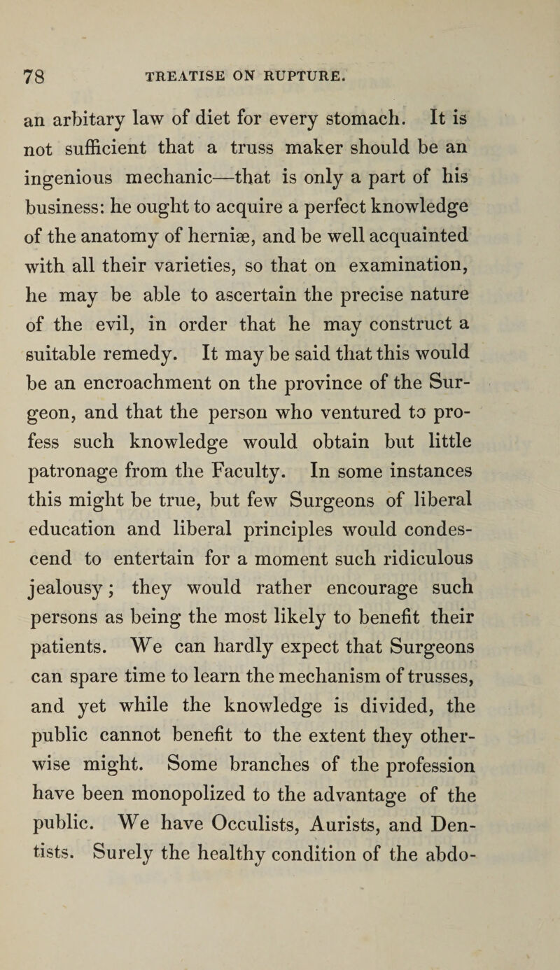 an arbitary law of diet for every stomach. It is not sufficient that a truss maker should be an ingenious mechanic—that is only a part of his business: he ought to acquire a perfect knowledge of the anatomy of hernise, and be well acquainted with all their varieties, so that on examination, he may be able to ascertain the precise nature of the evil, in order that he may construct a suitable remedy. It may be said that this would be an encroachment on the province of the Sur¬ geon, and that the person who ventured to pro¬ fess such knowledge would obtain but little patronage from the Faculty. In some instances this might be true, but few Surgeons of liberal education and liberal principles would condes¬ cend to entertain for a moment such ridiculous jealousy; they would rather encourage such persons as being the most likely to benefit their patients. We can hardly expect that Surgeons can spare time to learn the mechanism of trusses, and yet while the knowledge is divided, the public cannot benefit to the extent they other¬ wise might. Some branches of the profession have been monopolized to the advantage of the public. We have Occulists, Aurists, and Den¬ tists. Surely the healthy condition of the abdo-