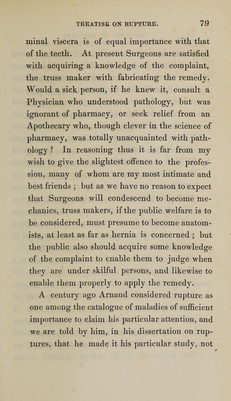 minal viscera is of equal importance with that of the teeth. At present Surgeons are satisfied with acquiring a knowledge of the complaint, the truss maker with fabricating the remedy. Would a sick person, if he knew it, consult a Physician who understood pathology, but was ignorant of pharmacy, or seek relief from an Apothecary who, though clever in the science of pharmacy, was totally unacquainted with path¬ ology ? In reasoning thus it is far from my wish to give the slightest offence to the profes¬ sion, many of whom are my most intimate and best friends ; but as we have no reason to expect that Surgeons will condescend to become me¬ chanics, truss makers, if the public welfare is to be considered, must presume to become anatom¬ ists, at least as far as hernia is concerned ; but the public also should acquire some knowledge of the complaint to enable them to judge when they are under skilful persons, and likewise to enable them properly to apply the remedy. A century ago Arnaud considered rupture as one among the catalogue of maladies of sufficient importance to claim his particular attention, and we are told by him, in his dissertation on rup¬ tures, that he made it his particular study, not