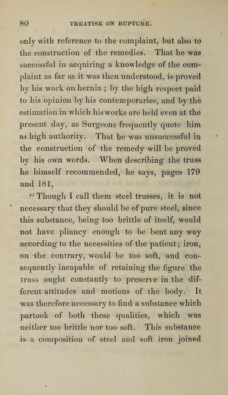 only with reference to the complaint, but also to the construction of the remedies. That he was successful in acquiring a knowledge of the com¬ plaint as far as it was then understood, is proved by his work on hernia ; by the high respect paid to his opinion by his contemporaries, and by the estimation in which his works are held even at the present day, as Surgeons frequently quote him as high authority. That he was unsuccessful in the construction of the remedy will be proved by his own words. When describing the truss he himself recommended, he says, pages 179 and 181, “Though I call them steel trusses, it is not necessary that they should be of pure steel, since this substance, being too brittle of itself, would not have pliancy enough to be bent any way according to the necessities of the patient; iron, on the contrary, would be too soft, and con¬ sequently incapable of retaining the figure the truss ought constantly to preserve in the dif¬ ferent attitudes and motions of the body. It was therefore necessary to find a substance which partook of both these qualities, which was neither too brittle nor too soft. This substance is a composition of steel and soft iron joined