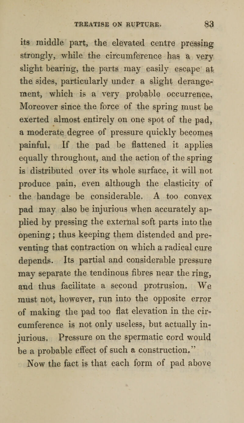 its middle part, the elevated centre pressing strongly, while the circumference has a very slight bearing, the parts may easily escape at the sides, particularly under a slight derange¬ ment, which is a very probable occurrence. Moreover since the force of the spring must be exerted almost entirely on one spot of the pad, a moderate degree of pressure quickly becomes painful. If the pad be flattened it applies equally throughout, and the action of the spring is distributed over its whole surface, it will not produce pain, even although the elasticity of the bandage be considerable. A too convex pad may also be injurious when accurately ap¬ plied by pressing the external soft parts into the opening ; thus keeping them distended and pre¬ venting that contraction on which a radical cure depends. Its partial and considerable pressure may separate the tendinous fibres near the ring, and thus facilitate a second protrusion. We must not, however, run into the opposite error of making the pad too flat elevation in the cir¬ cumference is not only useless, but actually in¬ jurious. Pressure on the spermatic cord would be a probable effect of such a construction.*' Now the fact is that each form of pad above