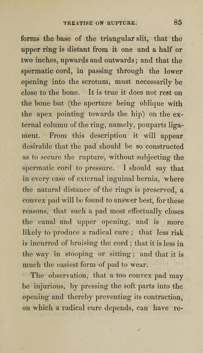 forms the base of the triangular slit, that the upper ring is distant from it one and a half or two inches, upwards and outwards; and that the spermatic cord, in passing through the lower opening into the scrotum, must necessarily be close to the bone. It is true it does not rest on the bone but (the aperture being oblique with the apex pointing towards the hip) on the ex¬ ternal column of the ring, namely, pouparts liga¬ ment. From this description it will appear desirable that the pad should be so constructed as to secure the rupture, without subjecting the spermatic cord to pressure. I should say that in every case of external inguinal hernia, where ♦ the natural distance of the rings is preserved, a convex pad will be found to answer best, for these reasons, that such a pad most effectually closes the canal and upper opening, and is more likely to produce a radical cure ; that less risk is incurred of bruising the cord ; that it is less in the way in stooping or sitting; and that it is much the easiest form of pad to wear. The observation, that a too convex pad may be injurious, by pressing the soft parts into the opening and thereby preventing its contraction, on which a radical cure depends, can have re-