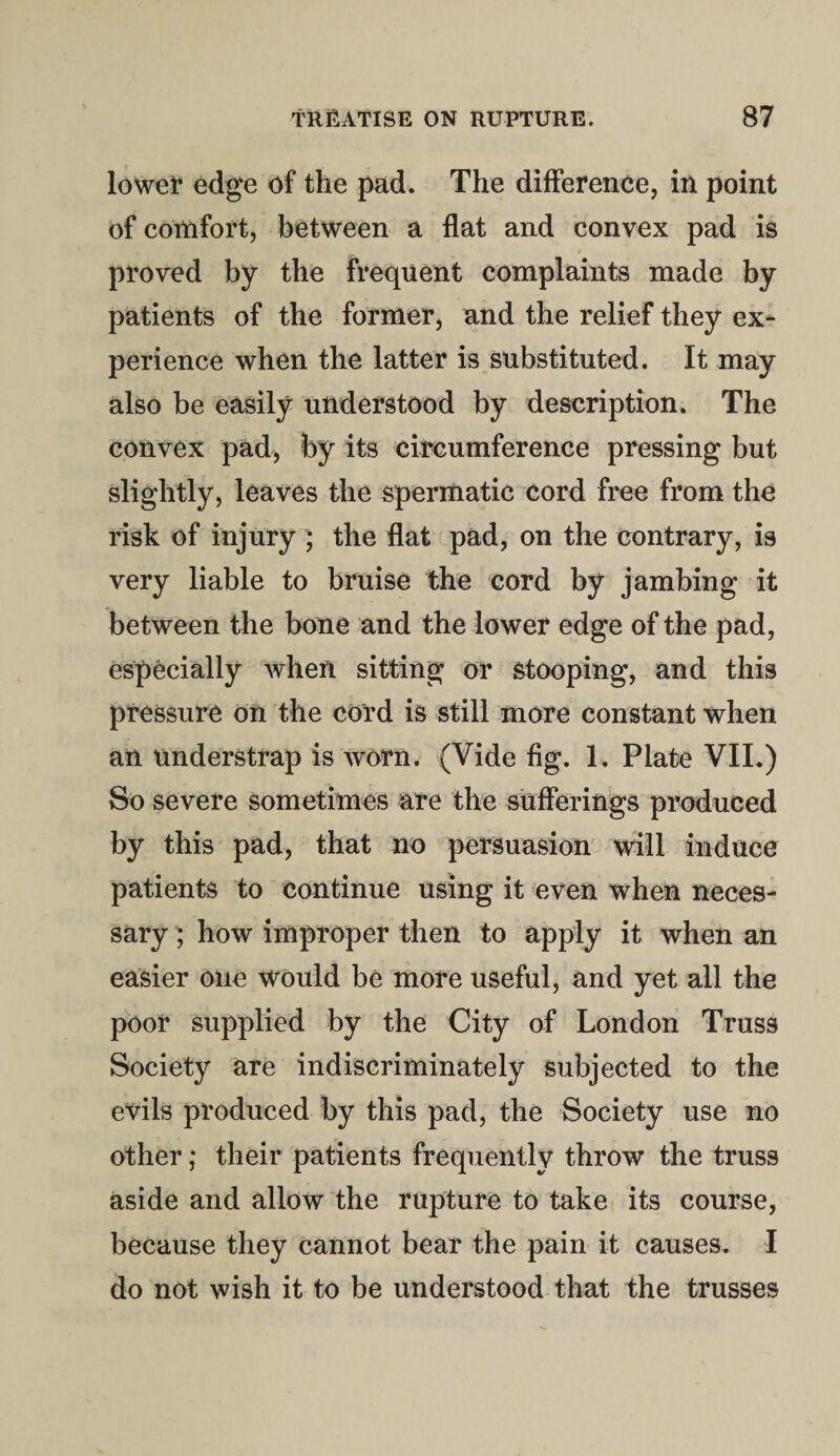 lower edge of the pad. The difference, in point of comfort, between a flat and convex pad is proved by the frequent complaints made by patients of the former, and the relief they ex¬ perience when the latter is substituted. It may also be easily understood by description. The convex pad, by its circumference pressing but slightly, leaves the spermatic cord free from the risk of injury ; the flat pad, on the contrary, is very liable to bruise the cord by jambing it between the bone and the lower edge of the pad, especially when sitting or stooping, and this pressure on the cord is still more constant when an understrap is worn. (Vide fig. 1. Plate VII.) So severe sometimes are the sufferings produced by this pad, that no persuasion will induce patients to continue using it even when neces¬ sary ; how improper then to apply it when an easier one would be more useful, and yet all the poor supplied by the City of London Truss Society are indiscriminately subjected to the evils produced by this pad, the Society use no other; their patients frequently throw the truss aside and allow the rupture to take its course, because they cannot bear the pain it causes. I do not wish it to be understood that the trusses