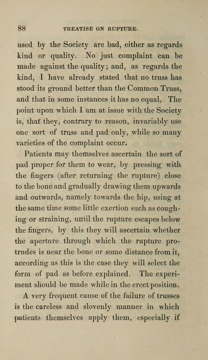 used by the Society are bad, either as regards kind or quality. No just complaint can be made against the quality; and, as regards the kind, I have already stated that no truss has stood its ground better than the Common Truss, and that in some instances it has no equal. The point upon which I am at issue with the Society is, that they, contrary to reason, invariably use one sort of truss and pad only, while so many varieties of the complaint occur. Patients may themselves ascertain the sort of pad proper for them to wear, by pressing with the fingers (after returning the rupture) close to the bone and gradually drawing them upwards and outwards, namely towards the hip, using at the same time some little exertion such as cough¬ ing or straining, until the rupture escapes below the fingers, by this they will ascertain whether the aperture through which the rupture pro¬ trudes is near the bone or some distance from it, according as this is the case they will select the form of pad as before explained. The experi¬ ment should be made while in the erect position. A very frequent cause of the failure of trusses is the careless and slovenly manner in which patients themselves apply them, especially if