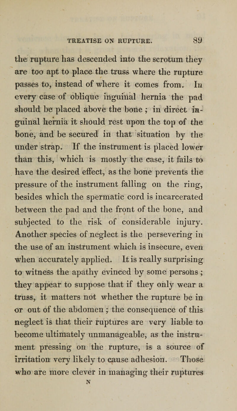 the rupture has descended into the scrotum they are too apt to place the truss where the rupture passes to, instead of where it comes from. In every case of oblique inguinal hernia the pad should be placed above the bone ; in direct in- guinal hernia it should rest upon the top of the bone, and be secured in that situation by the under strap. If the instrument is placed lower than this, which is mostly the case, it fails to have the desired effect, as the bone prevents the pressure of the instrument falling on the ring, besides which the spermatic cord is incarcerated between the pad and the front of the bone, and subjected to the risk of considerable injury. Another species of neglect is the persevering in the use of an instrument which is insecure, even when accurately applied. It is really surprising to witness the apathy evinced by some persons; they appear to suppose that if they only wear a truss, it matters not whether the rupture be in or out of the abdomen ; the consequence of this neglect is that their ruptures are very liable to become ultimately unmanageable, as the instru¬ ment pressing on the rupture, is a source of irritation very likely to cause adhesion. Those who are more clever in managing their ruptures N