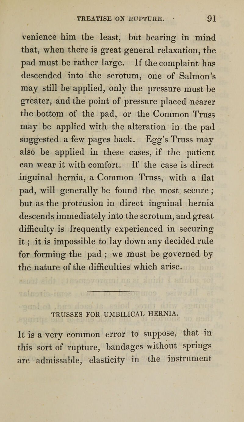 venience him the least, but bearing in mind that, when there is great general relaxation, the pad must be rather large. If the complaint has descended into the scrotum, one of Salmon’s may still be applied, only the pressure must be greater, and the point of pressure placed nearer the bottom of the pad, or the Common Truss may be applied with the alteration in the pad suggested a few pages back. Egg’s Truss may also be applied in these cases, if the patient can wear it with comfort. If the case is direct inguinal hernia, a Common Truss, with a flat pad, will generally be found the most secure; but as the protrusion in direct inguinal hernia descends immediately into the scrotum, and great difficulty is frequently experienced in securing it; it is impossible to lay down any decided rule for forming the pad ; we must be governed by the nature of the difficulties which arise. TRUSSES FOR UMBILICAL HERNIA. It is a very common error to suppose, that in this sort of rupture, bandages without springs are admissable, elasticity in the instrument