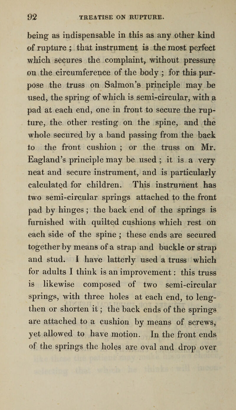 being as indispensable in this as any other kind of rupture ; that instrument is the most perfect which secures the complaint, without pressure on the circumference of the body ; for this pur¬ pose the truss on Salmon’s principle may be used, the spring of which is semi-circular, with a pad at each end, one in front to secure the rup¬ ture, the other resting on the spine, and the whole secured by a band passing from the back to the front cushion ; or the truss on Mr. Eagland’s principle may be used ; it is a very neat and secure instrument, and is particularly calculated for children. This instrument has two semi-circular springs attached to the front pad by hinges; the back end of the springs is furnished with quilted cushions which rest on each side of the spine ; these ends are secured together by means of a strap and buckle or strap and stud. I have latterly used a truss which for adults I think is an improvement: this truss is likewise composed of two semi-circular springs, with three holes at each end, to leng¬ then or shorten it; the back ends of the springs are attached to a cushion by means of screws, yet allowed to have motion. In the front ends of the springs the holes are oval and drop over