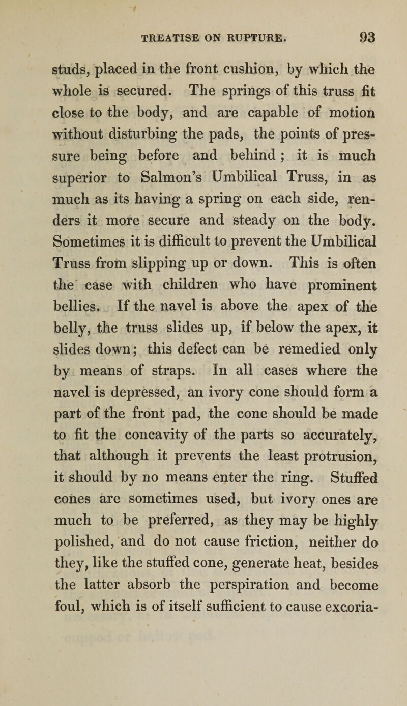 studs, placed in the front cushion, by which the whole is secured. The springs of this truss fit close to the body, and are capable of motion without disturbing the pads, the points of pres¬ sure being before and behind; it is much superior to Salmon’s Umbilical Truss, in as much as its having a spring on each side, ren¬ ders it more secure and steady on the body. Sometimes it is difficult to prevent the Umbilical Truss from slipping up or down. This is often the case with children who have prominent bellies. If the navel is above the apex of the belly, the truss slides up, if below the apex, it slides down; this defect can be remedied only by means of straps. In all cases where the navel is depressed, an ivory cone should form a part of the front pad, the cone should be made to fit the concavity of the parts so accurately, that although it prevents the least protrusion, it should by no means enter the ring. Stuffed cones are sometimes used, but ivory ones are much to be preferred, as they may be highly polished, and do not cause friction, neither do they, like the stuffed cone, generate heat, besides the latter absorb the perspiration and become foul, which is of itself sufficient to cause excoria-