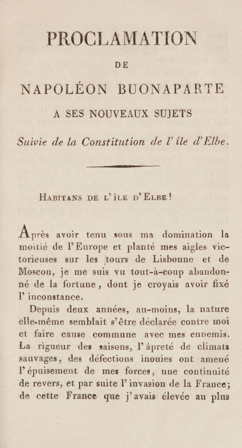 DE NAPOLÉON BUONAPARTE A SES NOUVEAUX SUJETS Suivie de la Constitution de V île d’Elbe. Habitans de l’ île d’Elbe ! Après avoir tenu sous ma domination la moitié de l’Europe et planté mes aigles vic¬ torieuses sur les tours de Lisbonne et de « Moscou, je me suis vu tout-à-coup abandon¬ né de la fortune , dont je croyais avoir fixé P inconstance. Depuis deux années, au-moins, la nature elle-même semblait s’être déclarée contre moi et faire cause commune avec mes ennemis. La rigueur des saisons, l’âpreté de climats sauvages, des défections inouies ont amené P épuisement de mes forces, une continuité de revers, et par suite l’invasion de la France; de cette France que j’avais élevée au plus