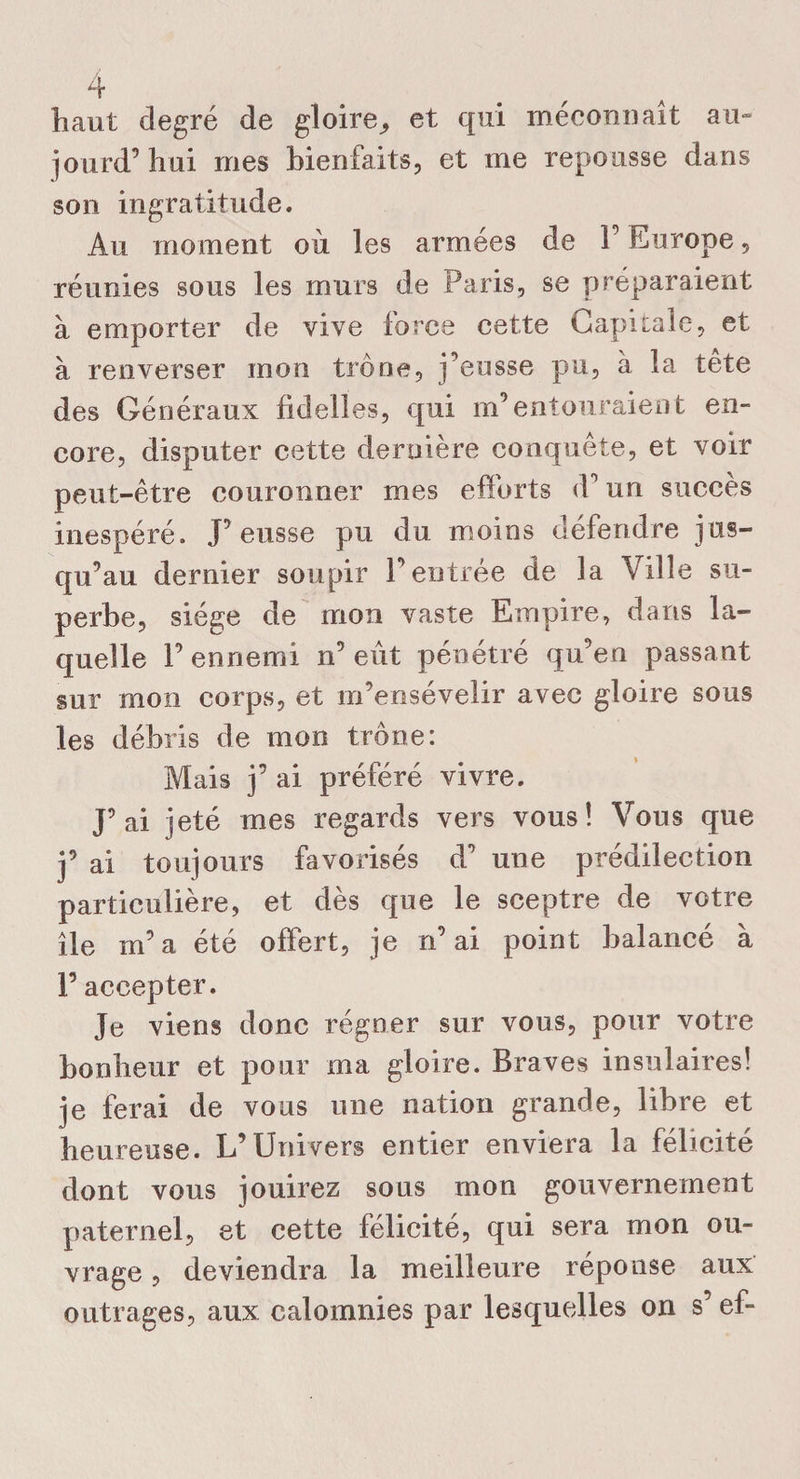 au- liant degré de gloire^ et qui méconnaît jourd’ hui mes bienfaits, et me repousse dans son ingratitude. Au moment où les armées de F Europe, réunies sous les murs de Paris, se préparaient à emporter de vive force cette Capitale, et à renverser mon trône, j’eusse pu, à la tête des Généraux fidelîes, qui m’entouraient en¬ core, disputer cette dernière conquête, et voir peut-être couronner mes efforts (F un succès inespéré. J’eusse pu du moins défendre jus¬ qu’au dernier soupir Feutrée de la Ville su¬ perbe, siège de mon vaste Empire, dans la¬ quelle F ennemi n’eût pénétré qu’en passant sur mon corps, et m’ensévelir avec gloire sous les débris de mon trône: Mais j’ ai préféré vivre. J’ai jeté mes regards vers vous! Vous que j’ ai toujours favorisés d’ une prédilection particulière, et dès que le sceptre de votre île m’a été offert, je n’ai point balancé à F accepter. Je viens donc régner sur vous, pour votre bonheur et pour ma gloire. Braves insulaires! je ferai de vous une nation grande, libre et heureuse. L’Univers entier enviera la félicité dont vous jouirez sous mon gouvernement paternel, et cette félicité, qui sera mon ou¬ vrage , deviendra la meilleure réponse aux outrages, aux calomnies par lesquelles on s’ef-