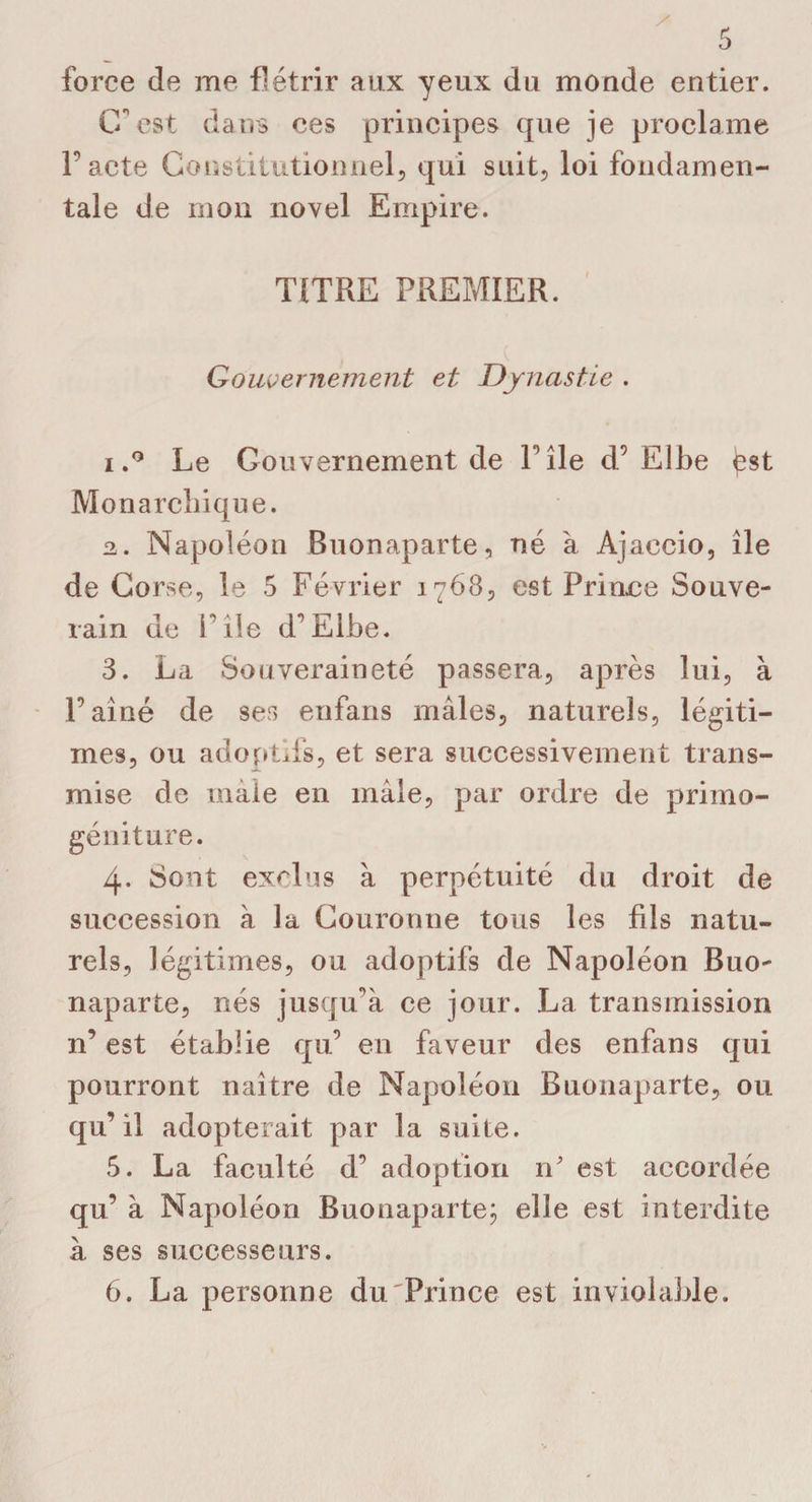 force de me flétrir aux yeux du monde entier. G est dans ces principes que je proclame l’acte Constitutionnel, qui suit, loi fondamen¬ tale de mon novel Empire. TITRE PREMIER. Gouvernement et Dynastie . iLe Gouvernement de file d’Elbe Monarchique. 2,. Napoléon Buonaparte, né à Ajaccio, île de Corse, le 5 Février 1763, est Prince Souve¬ rain de File d’Elbe. 3. La Souveraineté passera, après lui, à l’aîné de ses enfans mâles, naturels, légiti¬ mes, ou adoptifs, et sera successivement trans¬ mise de maie en mâle, par ordre de primo- géniture. 4. Sont exclus à perpétuité du droit de succession à la Couronne tous les fils natu¬ rels, légitimes, ou adoptifs de Napoléon Buo¬ naparte, nés jusqu’à ce jour. La transmission n’ est établie qu’ en faveur des enfans qui pourront naître de Napoléon Buonaparte, ou qu’il adopterait par la suite. 5. La faculté d’ adoption n’ est accordée qu’ à Napoléon Buonaparte; elle est interdite à ses successeurs. 6. La personne du Prince est inviolable.