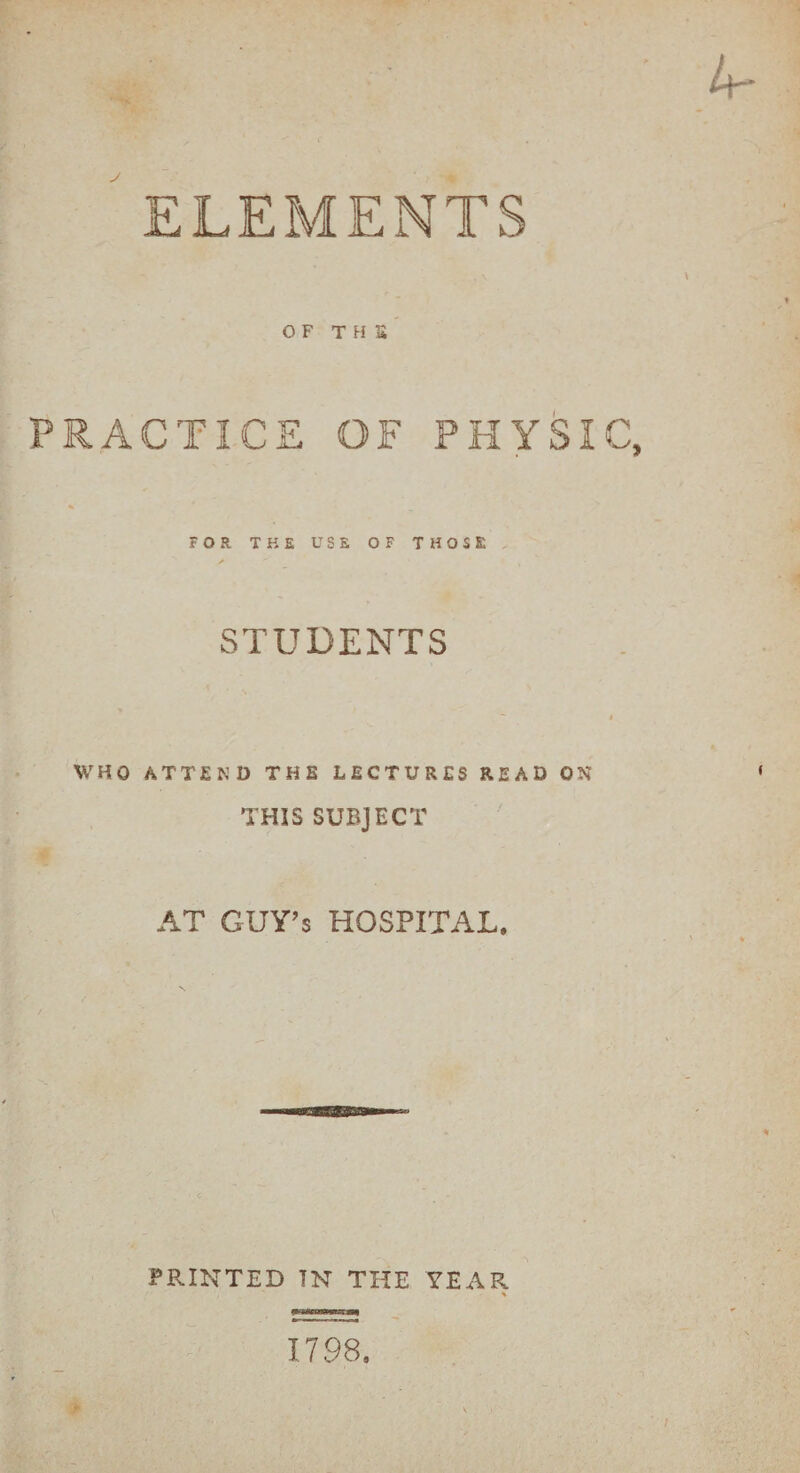 ELEMENTS OF THS PRACTICE OF PHYSI FOR THE USE OF THOSE STUDENTS WHO ATTEND THE LECTURES READ ON THIS SUBJECT AT GUY’s HOSPITAL. PRINTED IN THE YEAR % 1798.