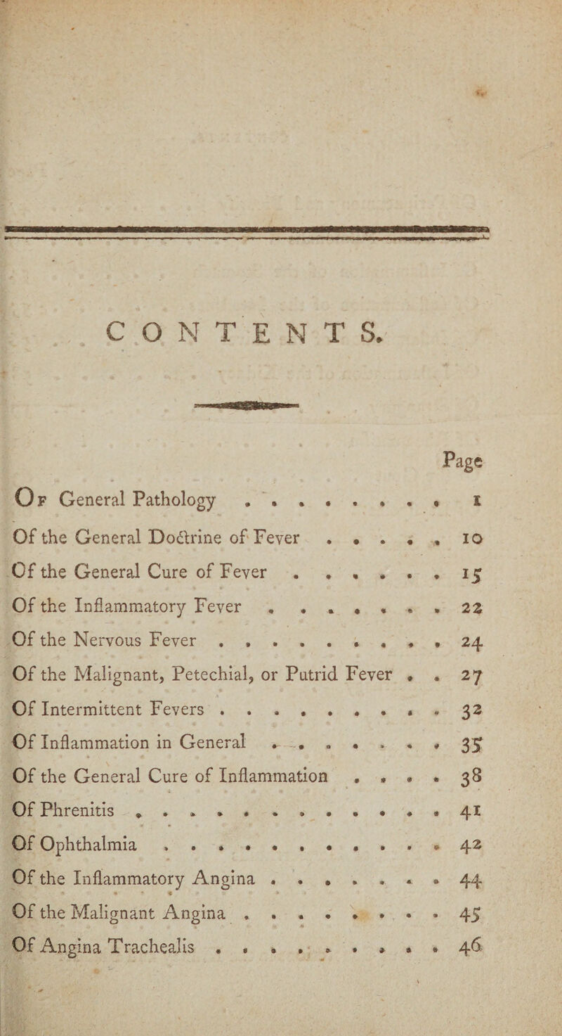 CONTENTS, Page Of General Pathology ........ i Of the General Do&rine of Fever.io Of the General Cure of Fever.15 Of the Inflammatory Fever . ...... 22 Of the Nervous Fever. 24 Of the Malignant, Petechial, or Putrid Fever . . 27 Of Intermittent Fevers.32 Of Inflammation in General 3£ Of the General Cure of Inflammation .... 38 OfPhrenitis ..... .......41 Of Ophthalmia ........... 42 Of the Inflammatory Angina ....... 44 * • « Of the Malignant Angina ........ 45 Of Angina Trachealis. 46.