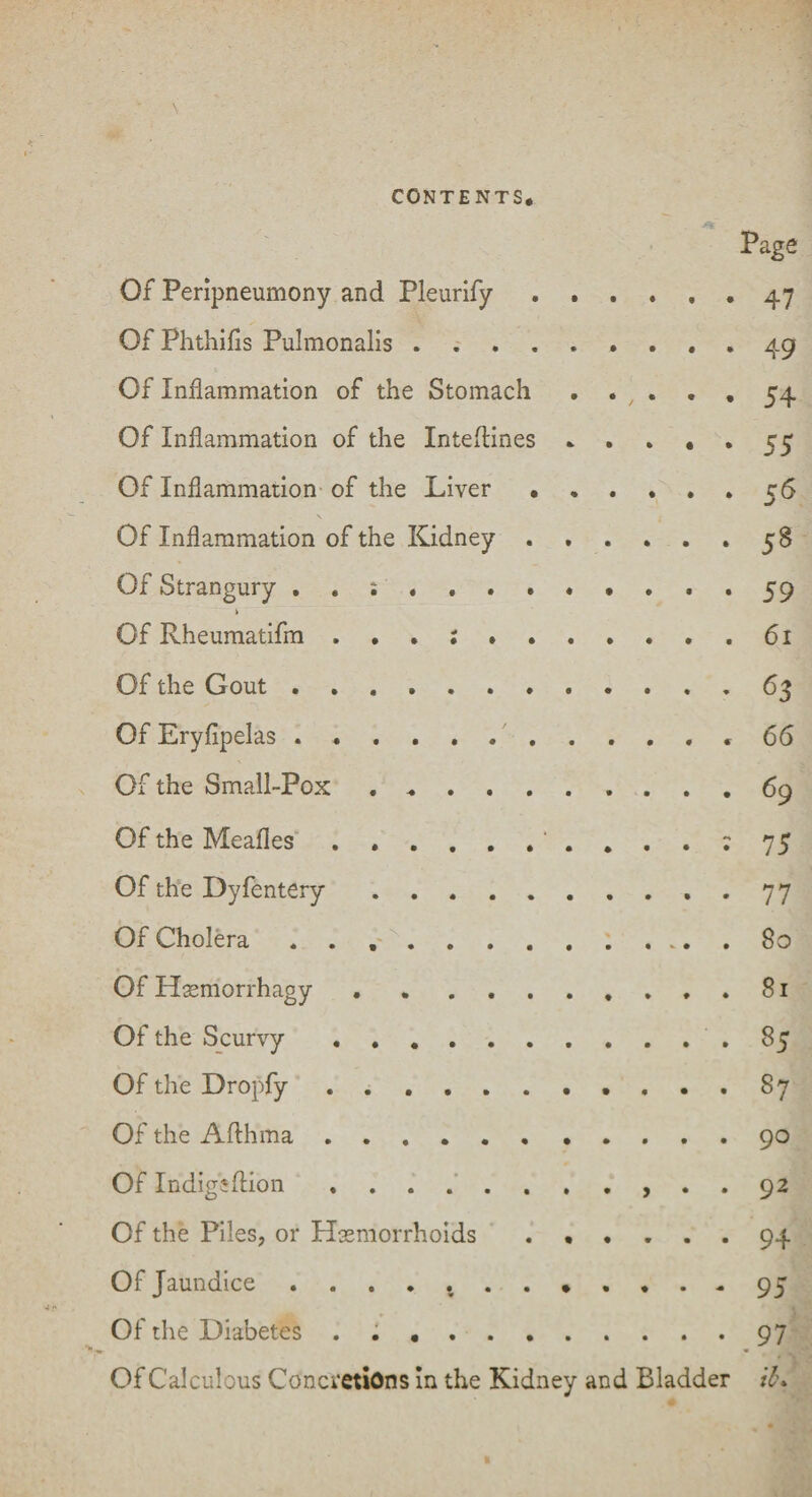 Of Peripneumony and Pleurify Of Phthifis Pulmonalis . . . Of Inflammation of the Stomach Of Inflammation of the Inteftines Of Inflammation of the Liver • Of Inflammation of the Kidney . Of Strangury Of Rheumatifm ...;». Of the Gout. Of Eryfipelas. Of the Small-Pox. Of the Meafles.. Of the Dyfentery. Of Cholera ....... Of Hemorrhagy ..... Of the Scurvy. Of the Dropfy. Of the Afthma. Of Indigiftion. Page • . » . . 47 .49 . •, . • • 54 .55 . .... 56 • . » . . 58 .59 . . . . . 61 .63 . .... 66 • 75 • 77 . 80 . 81 . 85 . 87 . 90 . 92 Of the Piles, or Hemorrhoids ...... 94 Of Jaundice ............ 95 ■ Of the Diabetes ..97 Of Calculous Concretions in the Kidney and Bladder il\