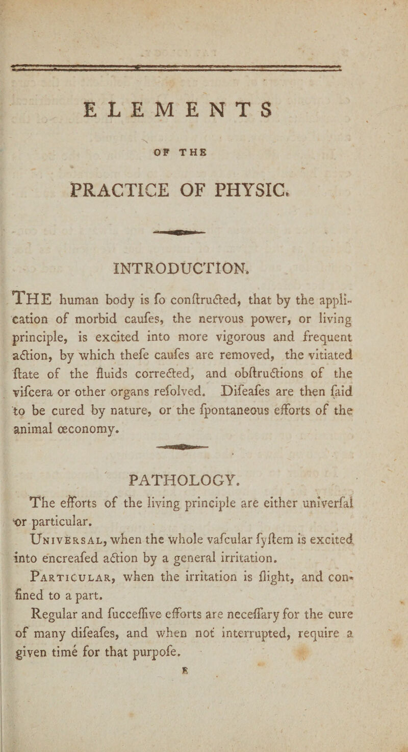 OF THE PRACTICE OF PHYSIC. INTRODUCTION. The human body is fo conftru&ed, that by the appli¬ cation of morbid caufes, the nervous power, or living principle, is excited into more vigorous and frequent adlion, by which thefe caufes are removed, the vitiated Rate of the fluids corrected, and obftru&ions of the vifcera or other organs refolved. Difeafes are then faid to be cured by nature, or the fpontaneous efforts of the animal ceconomy. PATHOLOGY. The efforts of the living principle are either univerfal ©r particular. Universal, when the whole vafcular fyflem is excited into encreafed action by a general irritation. Particular, when the irritation is flight, and con* fined to a part. Regular and fucceffive efforts are neceffary for the cure of many difeafes, and when not interrupted, require a given time for that purpofe. B