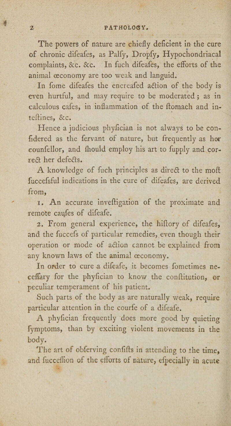 The powers of nature are chiefly deficient in the cure of chronic difeafes, as Palfy, Dropfy, Hypochondriacal complaints, &c. &c. In fuch difeafes, the efforts of the animal oeconomy are too weak and languid. In fome difeafes the encreafed adion of the body is even hurtful, and may require to be moderated; as in calculous cafes, in inflammation of the flomach and in- teflines, &c. Hence a judicious phyfician is not always to be con- fidered as the fervant of nature, but frequently as her eounfellor, and fhould employ his art to fupply and cor¬ rect her defeats. A knowledge of fuch principles as dired to the mod; fuccefsful indications in the cure of difeafes, are derived from, 1. An accurate inveftigation of the proximate and remote caufes of difeafe. 2. From general experience, the hiftory of difeafes, and the fuccefs of particular remedies, even though their operation or mode of adion cannot be explained from any known laws of the animal oeconomy. In order to cure .a difeafe, it becomes fometimes ne- ceffary for the phyfician to know the conftitution, or peculiar temperament of his patient. Such parts of the body as are naturally weak, require particular attention in the courfe of a difeafe. A phyfician frequently does more good by quieting fymptoms, than by exciting violent movements in the body. The art of obferving confifts in attending to the time, and fucceflion of the efforts of nature, especially in acute