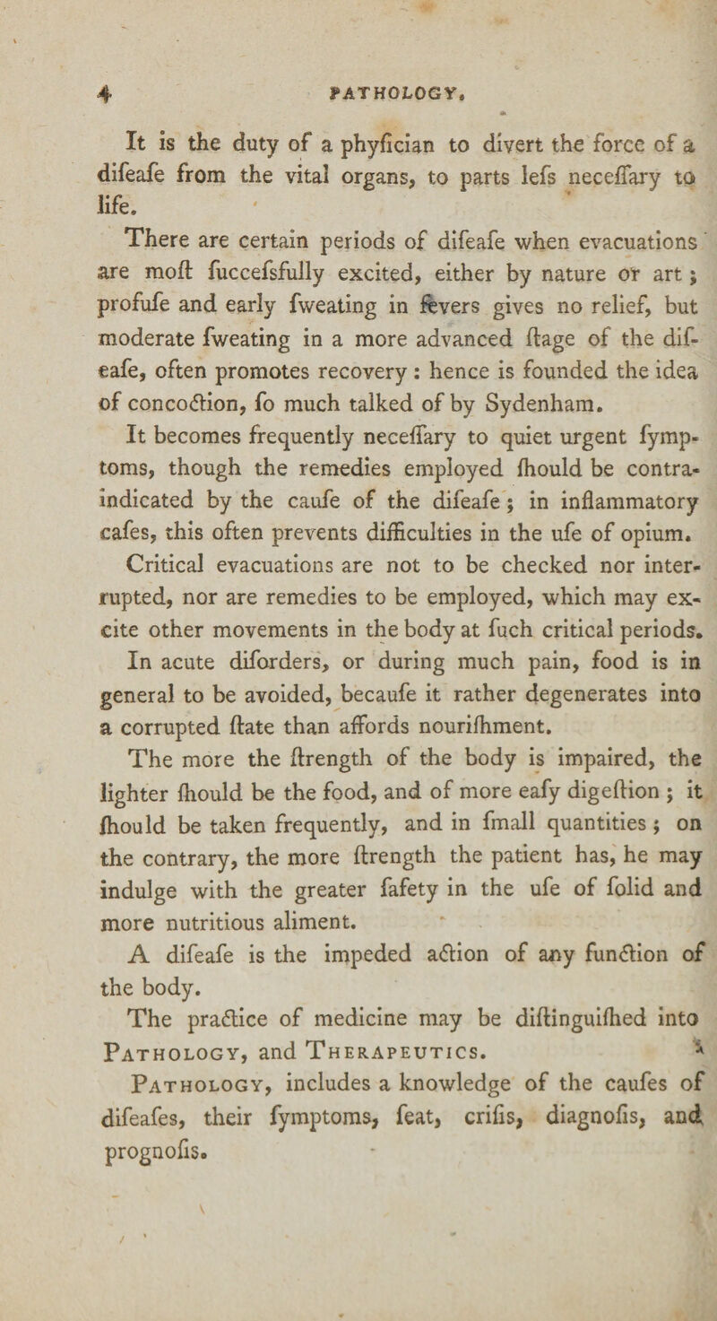 It is the duty of a phyfician to divert the force of a difeafe from the vital organs, to parts lefs neceffary to life. ' 1 There are certain periods of difeafe when evacuations are mo ft fuccefsfully excited, either by nature or art; profufe and early fweating in fevers gives no relief, but moderate fweating in a more advanced ftage of the dif¬ eafe, often promotes recovery : hence is founded the idea of conco&ion, fo much talked of by Sydenham. It becomes frequently neceffary to quiet urgent fymp- toms, though the remedies employed fhould be contra¬ indicated by the caufe of the difeafe; in inflammatory cafes, this often prevents difficulties in the ufe of opium. Critical evacuations are not to be checked nor inter¬ rupted, nor are remedies to be employed, which may ex¬ cite other movements in the body at fuch critical periods. In acute diforders, or during much pain, food is in general to be avoided, becaufe it rather degenerates into a corrupted ftate than affords nourifhment. The more the ftrength of the body is impaired, the lighter fhould be the food, and of more eafy digeftion ; it fhould be taken frequently, and in fmall quantities; on the contrary, the more ftrength the patient has, he may indulge with the greater fafety in the ufe of folid and more nutritious aliment. A difeafe is the impeded a&ion of any function of the body. The praflice of medicine may be diftinguifhed into Pathology, and Therapeutics. * Pathology, includes a knowledge of the caufes of difeafes, their fymptoms, feat, crifis, diagnofis, and prognofis.