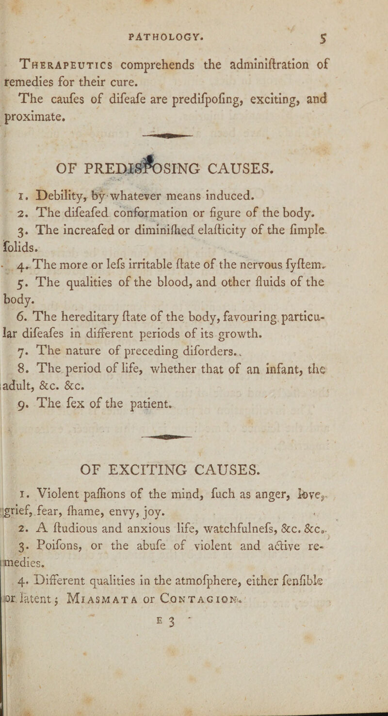 Therapeutics comprehends the adminiflration of remedies for their cure. The caufes of difeafe are predifpofing, exciting, and proximate. OF PREDISPOSING CAUSES. 1. Debility, by whatever means induced. 2. The difeafed conformation or figure of the body. 3. The increafed or diminifhed elaflicity of the fimple- folids. *. 4. The more or lefs irritable (late of the nervous fyflerm 5. The qualities of the blood, and other fluids of the body. 6. The hereditary (late of the body, favouring particu¬ lar difeafes in different periods of its growth. 7. The nature of preceding diforders.. 8. The period of life, whether that of an infant, the , adult, &c. &c. 9. The fex of the patient. OF EXCITING CAUSES. 1. Violent paffions of the mind, fuch as anger, love,- r[grief, fear, fhame, envy, joy. 2. A fludious and anxious life, watchfulnefs, See. &c3. 3. Poifons, or the abufe. of violent and a£tive re¬ medies. 4. Different qualities in the atmofphere, either fenfibk ior latent; Miasmata or Contagion.'