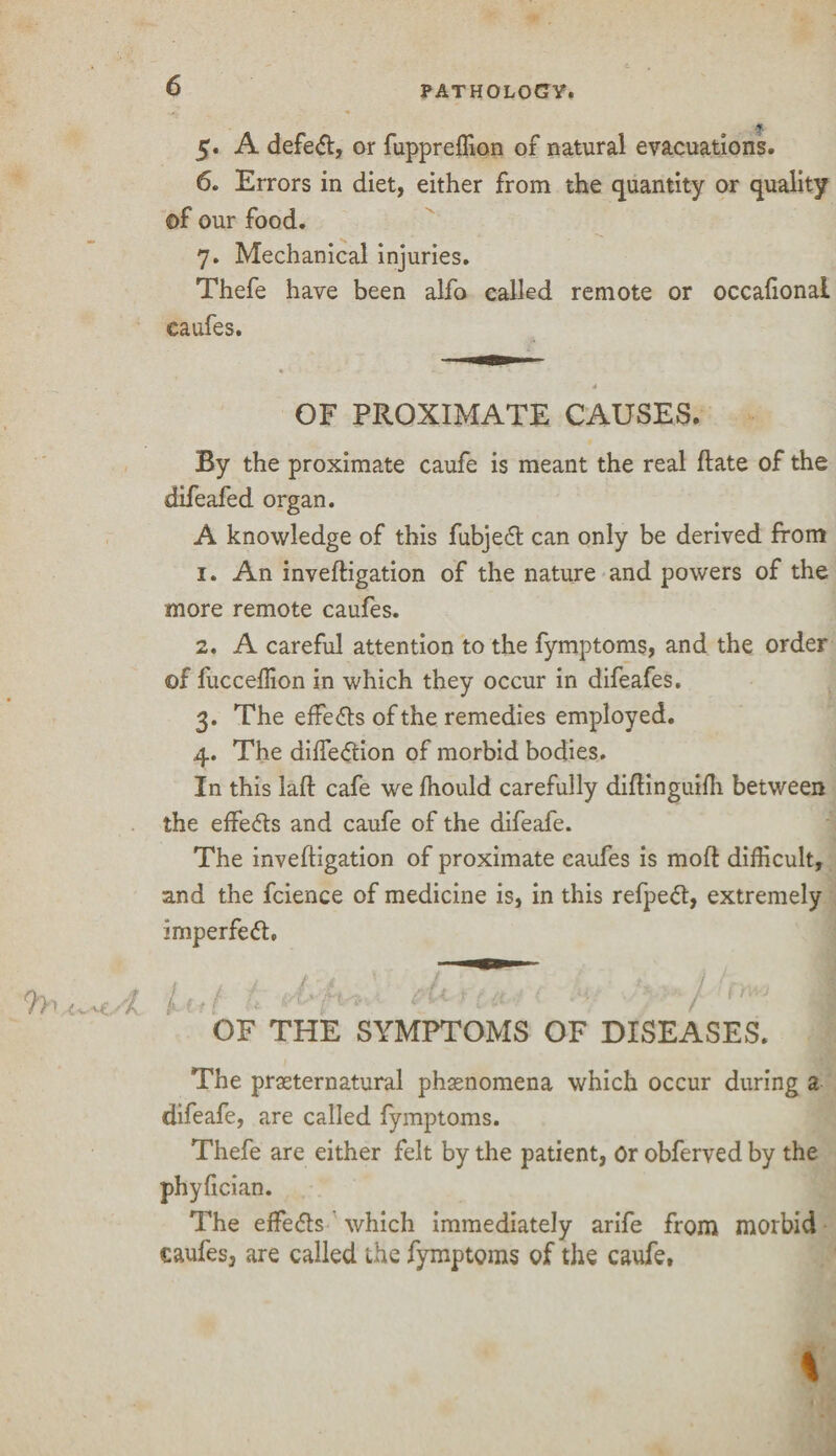 f 5. A defe<ft, or fuppreffion of natural evacuations. 6. Errors in diet, either from the quantity or quality of our food. 7. Mechanical injuries. Thefe have been alfo called remote or occalionai caufes. OF PROXIMATE CAUSES. By the proximate caufe is meant the real ftate of the difeafed organ. A knowledge of this fubjed can only be derived from 1. An inveftigation of the nature and powers of the more remote caufes. 2. A careful attention to the fymptoms, and the order of fucceflion in which they occur in difeafes. 3. The effects of the remedies employed. 4. The difte<ftion of morbid bodies. In this laft cafe we fhould carefully diftinguiffi between the effects and caufe of the difeafe. The inveftigation of proximate caufes is mod difficult, and the fcience of medicine is, in this refpeft, extremely imperfect, 'Li*( & t'i'-fi'*.' *‘y ‘J OF THE SYMPTOMS OF DISEASES. The prasternatural phenomena which occur during a difeafe, are called fymptoms. Thefe are either felt by the patient, Or obferved by the phyfician. The effects which immediately arife from morbid caufes, are called the fymptoms of the caufe. \