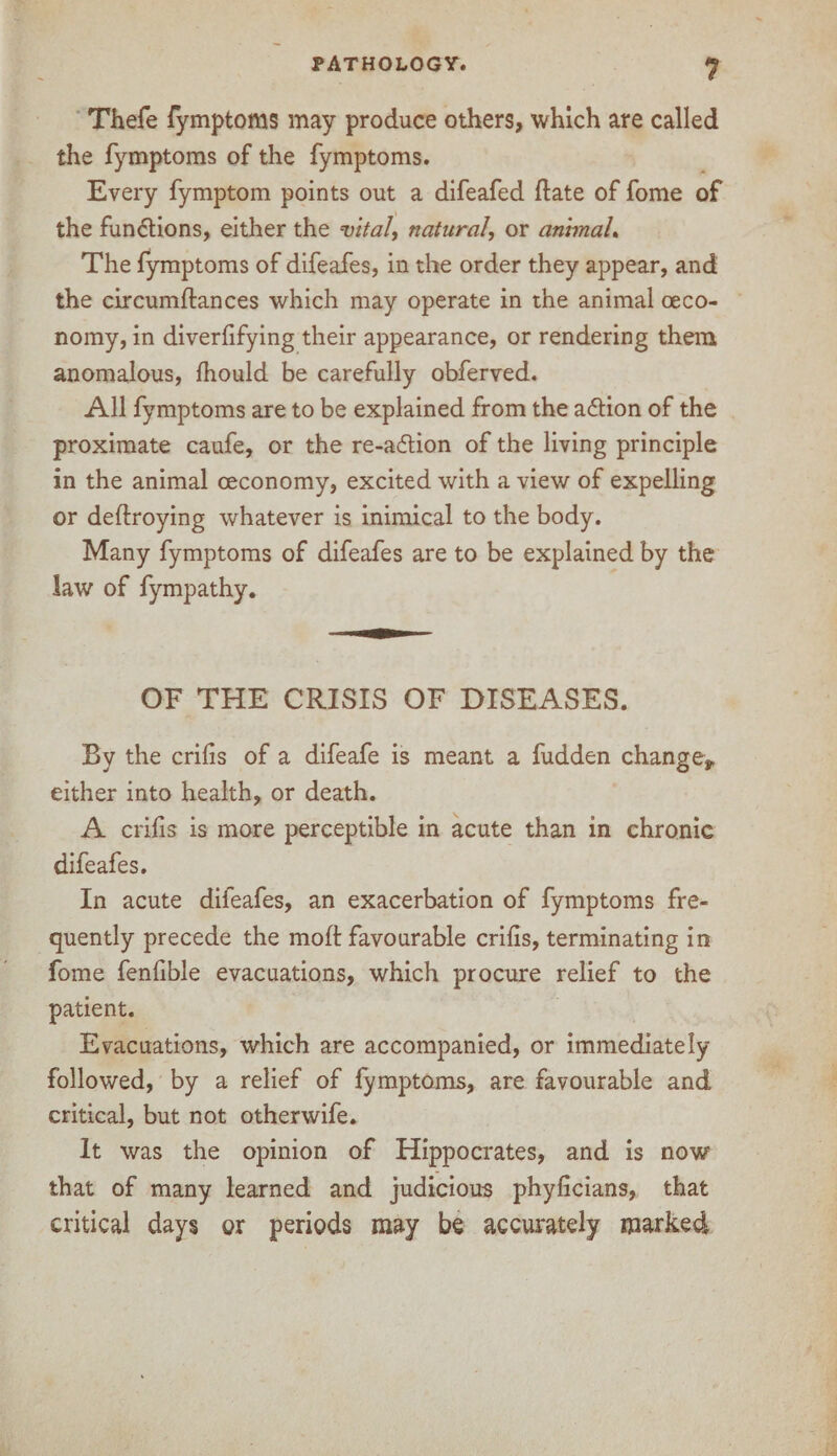 Thefe fymptoms may produce others, which are called the fymptoms of the fymptoms. Every fymptom points out a difeafed ftate of fome of the functions, either the vital, natural, or animal. The fymptoms of difeafes, in the order they appear, and the circumftances which may operate in the animal oeco- nomy, in diverbfying their appearance, or rendering them anomalous, fhould be carefully obferved. All fymptoms are to be explained from the adtion of the proximate caufe, or the re-adtion of the living principle in the animal ceconomy, excited with a view of expelling or deftroying whatever is inimical to the body. Many fymptoms of difeafes are to be explained by the law of fympathy. OF THE CRISIS OF DISEASES. By the crilis of a difeafe is meant a fudden change* either into health, or death. A cribs is more perceptible in acute than in chronic difeafes. In acute difeafes, an exacerbation of fymptoms fre¬ quently precede the mod: favourable cribs, terminating in fome fenbble evacuations, which procure relief to the patient. Evacuations, which are accompanied, or immediately followed, by a relief of fymptoms, are favourable and critical, but not otherwife. It was the opinion of Hippocrates, and is now that of many learned and judicious phybcians, that critical days or periods may be accurately marked