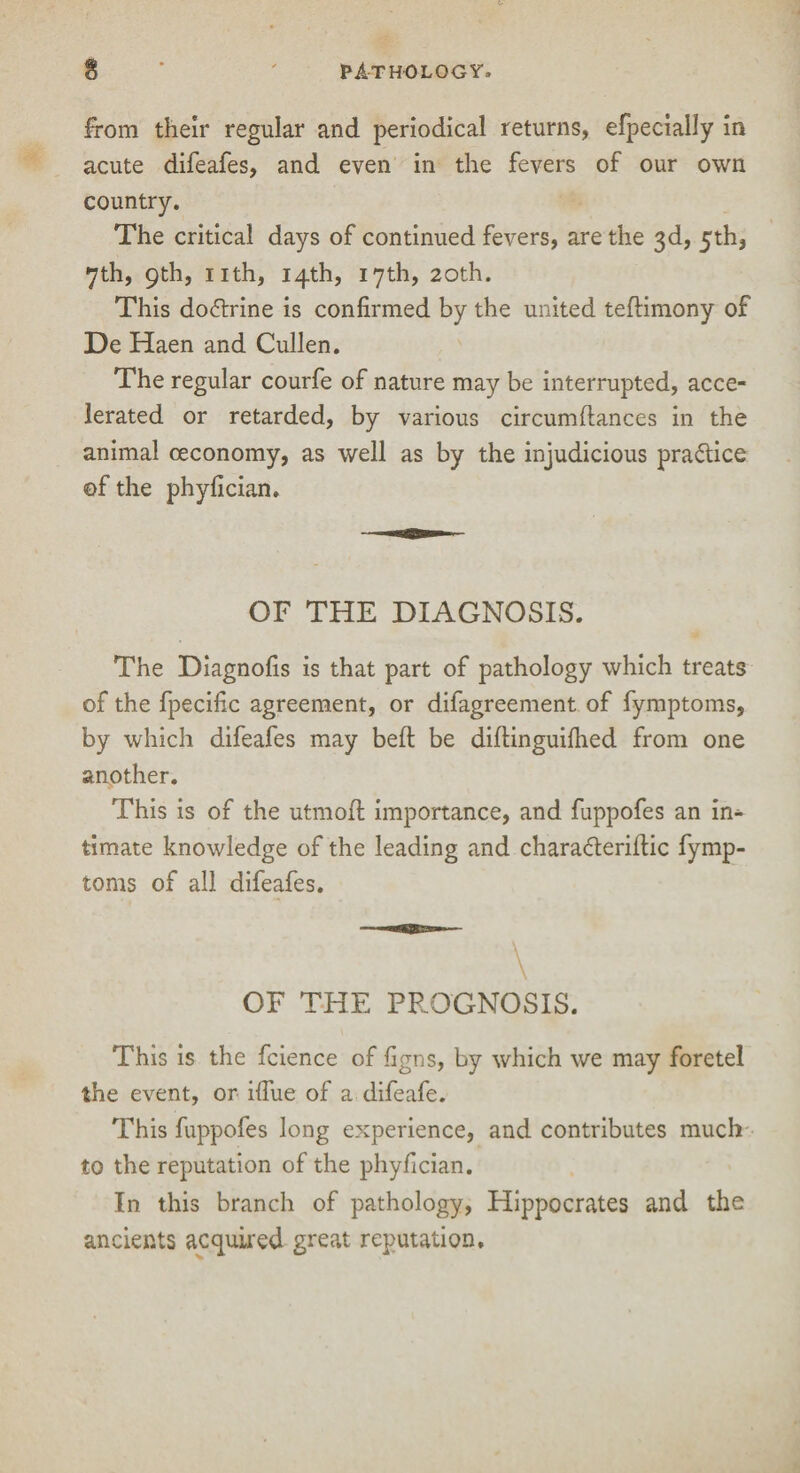 from their regular and periodical returns, efpecially in acute difeafes, and even in the fevers of our own country. The critical days of continued fevers, are the 3d, 5th, 7th, 9th, nth, 14th, 17th, 20th. This doctrine is confirmed by the united teftimony of De Haen and Cullen. The regular courfe of nature may be interrupted, acce¬ lerated or retarded, by various circumflances in the animal ceconomy, as well as by the injudicious practice ©f the phyfician. OF THE DIAGNOSIS. The Diagnofis is that part of pathology which treats of the fpecific agreement, or difagreement of fymptoms, by which difeafes may belt be diftinguifhed from one another. This is of the utniofl importance, and fuppofes an in¬ timate knowledge of the leading and charaderilfic fymp¬ toms of all difeafes. ~ \ OF THE PROGNOSIS. This is the fcience of figns, by which we may foretel the event, or ifiue of a difeafe. This fuppofes long experience, and contributes much to the reputation of the phyfician. In this branch of pathology, Hippocrates and the ancients acquired great reputation.