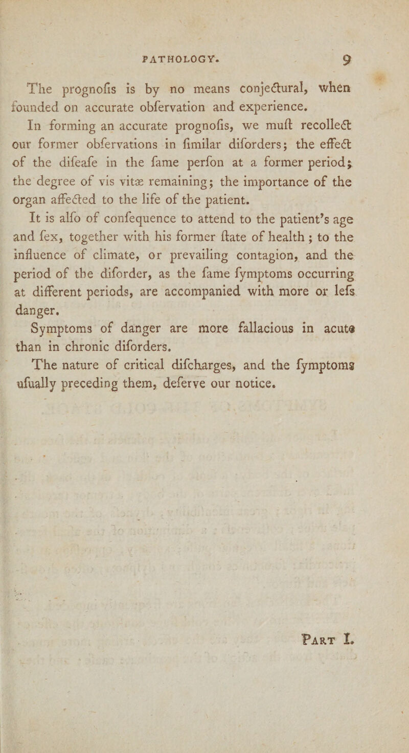 The prognofis is by no means conjectural, when founded on accurate obfervation and experience. In forming an accurate prognofis, we mull recollect our former obfervations in fimilar diforders; the effedt of the difeafe in the fame perfon at a former period; the degree of vis vitae remaining; the importance of the organ affedted to the life of the patient. It is alfo of confequence to attend to the patient’s age and fex, together with his former date of health ; to the influence of climate, or prevailing contagion, and the period of the diforder, as the fame fymptoms occurring at different periods, are accompanied with more or lefs danger. Symptoms of danger are more fallacious in acuta than in chronic diforders. The nature of critical difch.arges, and the fymptoms ufually preceding them, deferve our notice. Fart I.