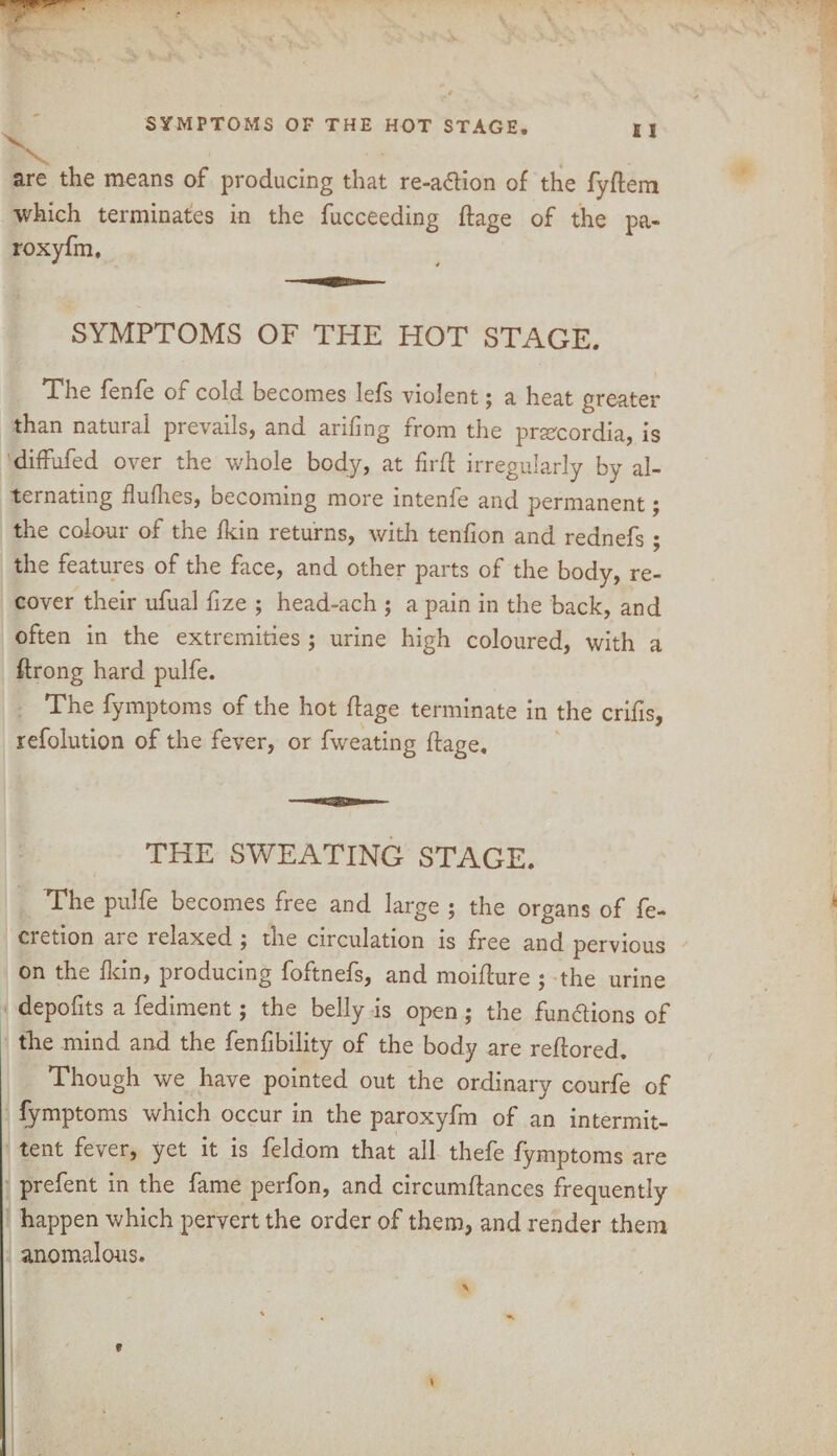 SYMPTOMS OF THE HOT STAGE. I 1 *'»*'** Oi-aVjrli. ISs. ’ . , are the means of producing that re-a6tion of the fyftem which terminates in the fucceeding ftage of the pa- roxyfm. SYMPTOMS OF THE HOT STAGE. The fenfe of cold becomes lefs violent; a heat greater than natural prevails, and arifing from the prsecordia, is diffufed over the whole body, at firft irregularly by al¬ ternating flufhes, becoming more intenfe and permanent; the colour of the Ikin returns, with tenfion and rednefs ; the features of the face, and other parts of the body, re¬ cover their ufual fize ; head-ach ; a pain in the back, and often in the extremities ; urine high coloured, with a ffrong hard pulfe. The fymptoms of the hot flage terminate in the crifis, refolution of the fever, or fweating ftage. THE SWEATING STAGE. The pulfe becomes free and large ; the organs of fe- cretion are relaxed ; the circulation is free and pervious on the Ikin, producing foftnefs, and moifture ; the urine depofits a fediment; the belly is open; the functions of the mind and the fenfibility of the body are reftored. Though we have pointed out the ordinary courfe of fymptoms which occur in the paroxyfm of an intermit¬ tent fever, yet it is feldom that all thefe fymptoms are prefent in the fame perfon, and circumftances frequently happen which pervert the order of them, and render them anomalous.
