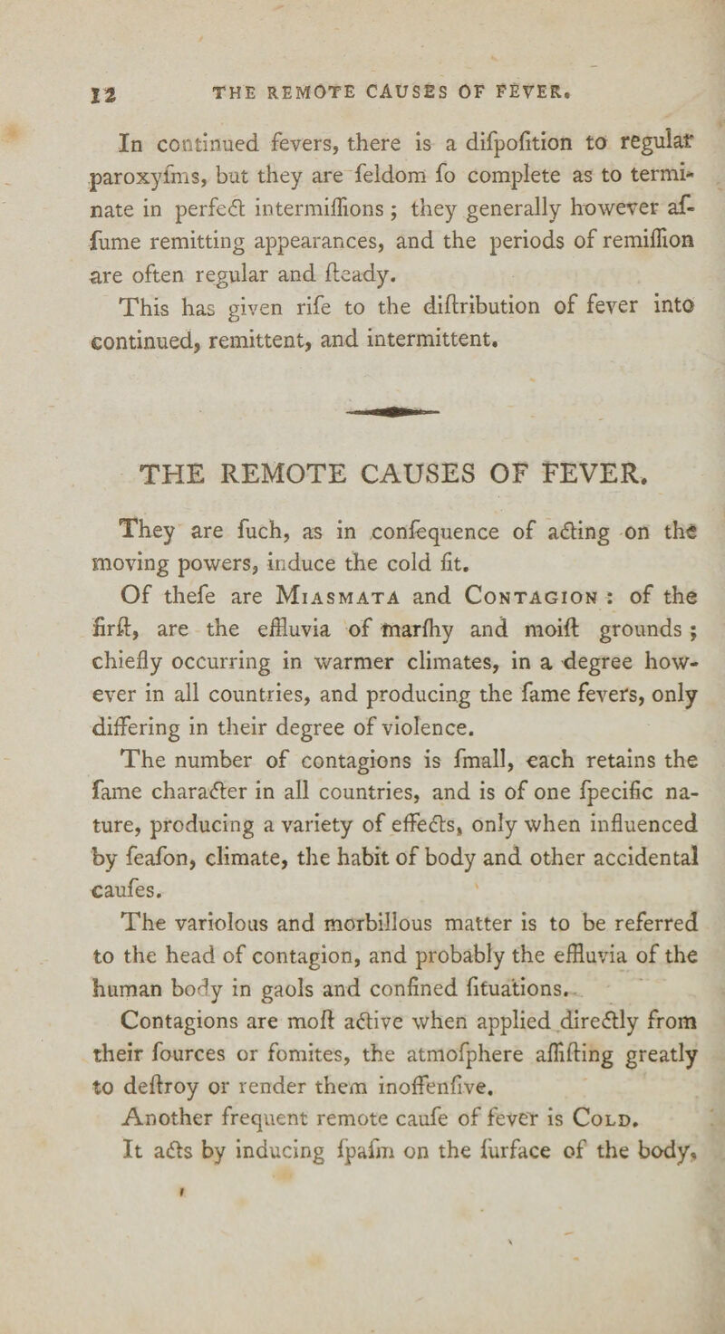 In continued fevers, there is a difpofition to regular paroxyfms, but they are feldom fo complete as to termi* nate in perfed intermiflions; they generally however af« fume remitting appearances, and the periods of remiflion are often regular and fteady. This has given rife to the diftribution of fever into continued, remittent, and intermittent. THE REMOTE CAUSES OF FEVER. They are fuch, as in confequence of acting on the moving powers, induce the cold fit. Of thefe are Miasmata and Contagion : of the firft, are the effluvia of marfhy and moift grounds ; chiefly occurring in warmer climates, in a degree how¬ ever in all countries, and producing the fame fevers, only differing in their degree of violence. The number of contagions is fmall, each retains the fame charader in all countries, and is of one fpecific na¬ ture, producing a variety of effects, only when influenced by feafon, climate, the habit of body and other accidental caufes. The variolous and morbillous matter is to be referred to the head of contagion, and probably the effluvia of the human body in gaols and confined fitua’tions. Contagions are moft active when applied diredly from their fources or fomites, the atmofphere aflifting greatly to deftroy or render them inoffenfive. Another frequent remote caufe of fever is Cold. It ads by inducing fpafm on the furface of the body. 1