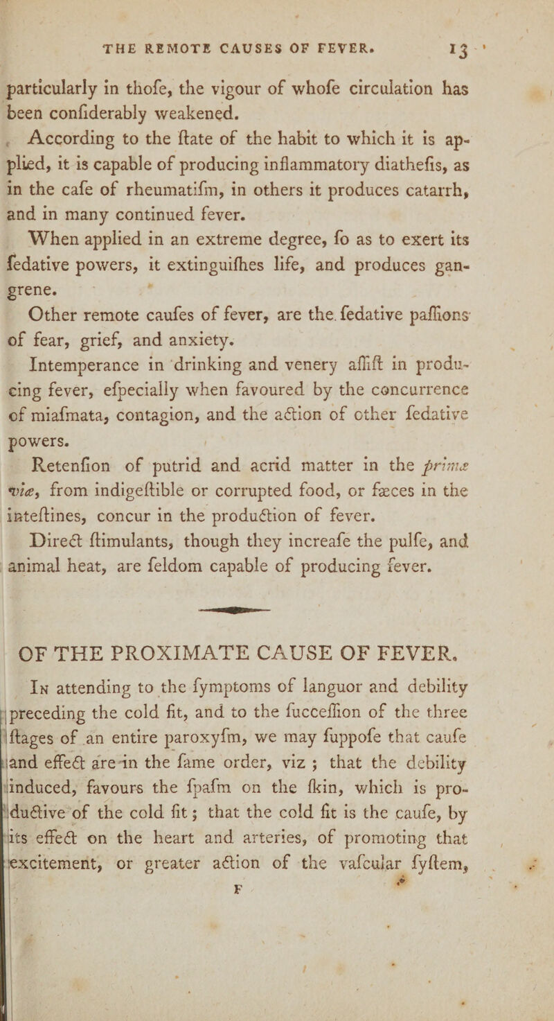 particularly in thofe, the vigour of whofe circulation has been confiderably weakened. According to the ftate of the habit to which it is ap¬ plied, it is capable of producing inflammatory diathefis, as in the cafe of rheumatifm, in others it produces catarrh, and in many continued fever. When applied in an extreme degree, fo as to exert its fedative powers, it extinguilhes life, and produces gan¬ grene. Other remote caufes of fever, are the. fedative paflions- of fear, grief, and anxiety. Intemperance in drinking and venery aflift in produ¬ cing fever, efpecially when favoured by the concurrence cf miafmata, contagion, and the action of other fedative powers. Retenfion of putrid and acrid matter in the prim* via, from indigeftible or corrupted food, or faeces in the inteftines, concur in the production of fever. Direct ftimulants, though they increafe the pulfe, and animal heat, are feldom capable of producing fever. OF THE PROXIMATE CAUSE OF FEVER. In attending to the fymptoms of languor and debility preceding the cold fit, and to the fucceflion of the three ftages of an entire paroxyfm, we may fuppofe that caufe ;and effect are in the fame order, viz ; that the debility induced, favours the fpafm on the (kin, which is pro¬ ductive of the cold fit; that the cold fit is the caufe, by its effect on the heart and arteries, of promoting that excitement, or greater action of the vafcular fyllem,