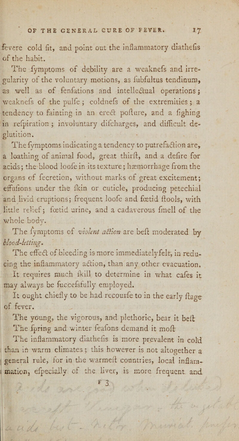 fevere cold fit, and point out the inflammatory diathefis of the habit. The fymptoms of debility are a weaknefs and irre¬ gularity of the voluntary motions, as lubfultus tendinum, as well as of fenfations and intellectual operations; weaknefs of the pulfe ; coldnefs of the extremities; a tendency to fainting in an ereCt pod are, and a flghing in refpiration ; involuntary difcharges, and diflicult de¬ glutition. The fymptoms indicating a tendency to putrefa&ion are, a loathing of animal food, great third:, and a deflre for acids; the blood loofe in its texture; haemorrhage from the organs of fecreticn, without marks cf great excitement; effufions under the fkin or cuticle, producing petechial and livid eruptions; frequent loofe and foetid dools, with little relief; fcetid urine, and a cadaverous fmell of the whole body. The fymptoms of violent action are bed moderated by blood-letting* The effect of bleeding is more im mediately felt, in redu¬ cing the inflammatory aCtion, than any other evacuation. It requires much ikill to determine in what cafes it may always be fuccefsfully employed. It ought chiefly to be had recourfe to in the early flage of fever. The young, the vigorous, and plethoric, bear it bed The fpring and winter feafons demand it mod The inflammatory diathefis is more prevalent in cold than in warm climates; this however is not altogether a general rule, for in the warmed countries, local inflam¬ mation, efpecially of the liver, is more, frequent and * 3 I y* I . • V < ' / (-■<