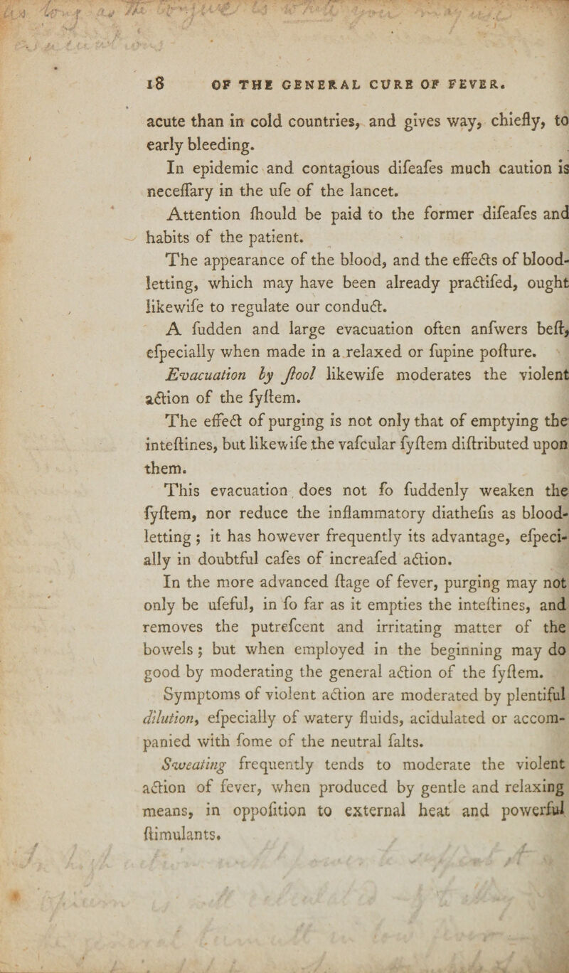 acute than in cold countries, and gives way, chiefly, to early bleeding. In epidemic and contagious difeafes much caution is neceflary in the ufe of the lancet. Attention fhould be paid to the former difeafes and habits of the patient. The appearance of the blood, and the effedts of blood¬ letting, which may have been already pradtifed, ought like wife to regulate our condudt. A fudden and large evacuation often anfwers beft, efpecially when made in a relaxed or fupine pofture. Evacuation ly Jlool likewife moderates the violent adtion of the fyflem. The effedt of purging is not only that of emptying the inteftines, but likewife the vafcular fyflem diftributed upon them. This evacuation does not fo fuddenly weaken the fyflem, nor reduce the inflammatory diathehs as blood¬ letting ; it has however frequently its advantage, efpeci¬ ally in doubtful cafes of increafed adtion. In the more advanced flage of fever, purging may not only be ufeful, in fo far as it empties the inteftines, and removes the putrefcent and irritating matter of the bowels ; but when employed in the beginning may do good by moderating the general adtion of the fyflem. Symptoms of violent adtion are moderated by plentiful dilution, efpecially of watery fluids, acidulated or accom¬ panied with fome of the neutral falts. Sweating frequently tends to moderate the violent adtion of fever, when produced by gentle and relaxing means, in oppohtion to external heat and powerful ftimulants.