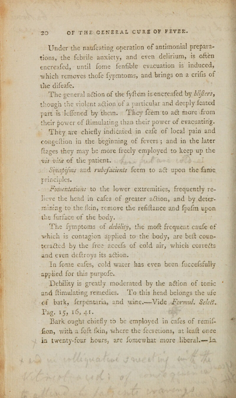 \ Under the naufeating operation of antimonial prepara¬ tions, the febrile anxiety, and even delirium, is often encreafed, until fome fenlible evacuation is induced, which removes thofe fypmtoms, and brings on a crifis of the difeafe. The general action of the fyftem is encreafed by lifters, though the violent aflion of a particular and deeply feated part is leffened by them. They feem to act more from their power of Simulating than their power of evacuating. They are chiefly indicated in cafe of local pain and congeflion in the beginning of fevers; and in the later Sages they may be more freely employed to keep up the vis vita of the patient. Sinapifms and rubefacients feem to aft upon the fame principles. Fomentations to the lower extremities, frequently re¬ lieve the head in cafes of greater action, and by deter¬ mining to the (kin, remove the refi(lance and fpafm upon the farface of the body. The fymptoms of debility, the mofl frequent caufe of which is contagion applied to the body, are befl coun¬ teracted by the free- accefs of cold air, which corrects and even deftroys its action. In fome cafes, cold water has even been fuccefsfully applied for this purpofe.. Debility is greatly moderated by the aflion of tonic * and fiimulating remedies. To this head belongs the ufe of bark, ferpentaria, and wine.—Vide Formal. Selefi. Tag. 15, 16, 41. Bark ought chiefly to be employed in cafes of remif- ficn, with a foft (kin, where tire fccretions, at lead once in twenty-four hours, are fomewhat more liberal.—In