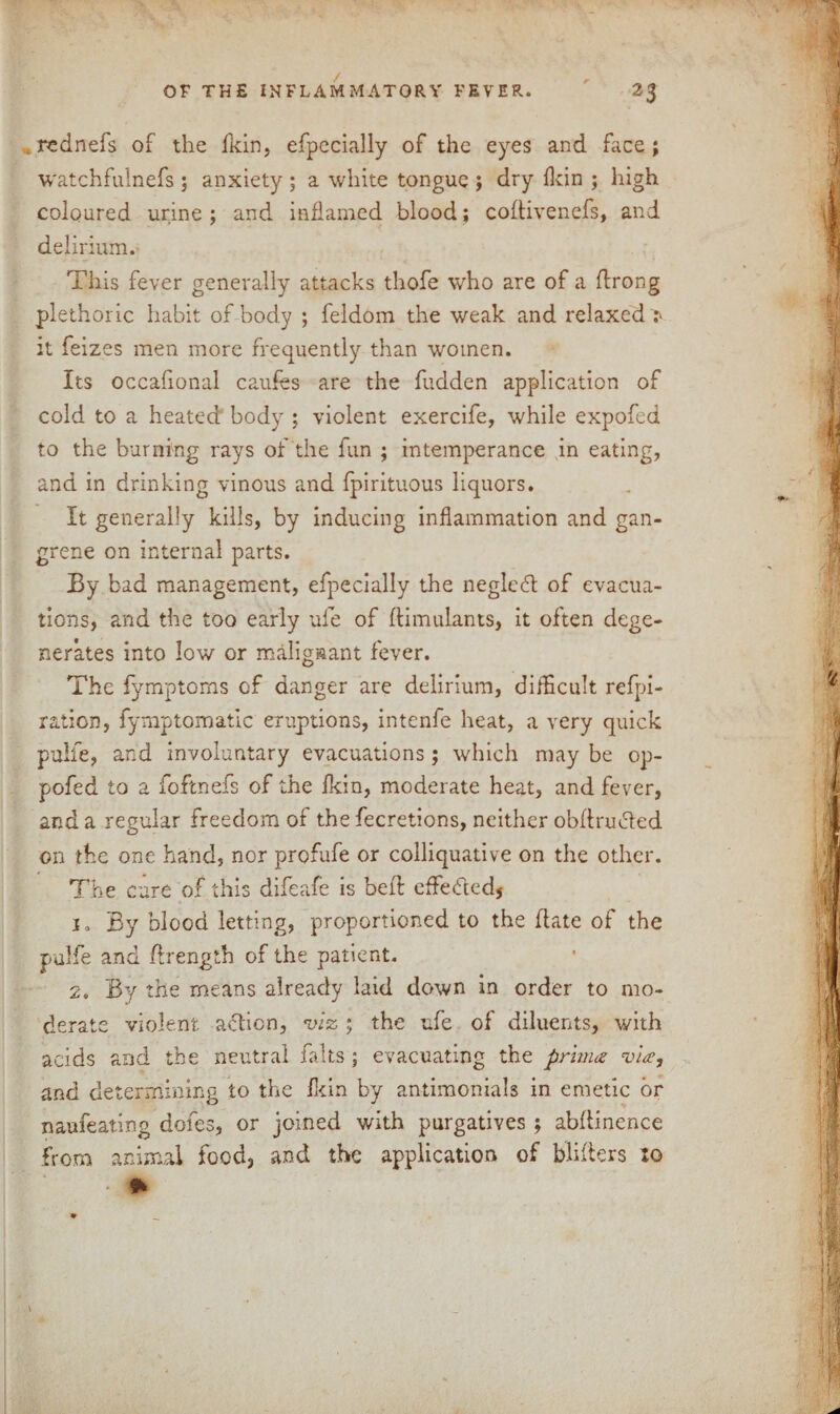 . rednefs of the ikin, efpecially of the eyes and face ; watchfulnefs ; anxiety ; a white tongue ; dry {kin ; high coloured urine ; and inflamed blood; codivenefs, and delirium. This fever generally attacks thofe wrho are of a flrong plethoric habit of body ; feldom the weak and relaxed 1 it feizes men more frequently than women. Its occafional caufes are the fudden application of cold to a heated body ; violent exercife, while expofed to the burning rays of the fun ; intemperance in eating, and in drinking vinous and fpirituous liquors. It generally kills, by inducing inflammation and gan¬ grene on internal parts. By bad management, efpecially the negledt of evacua¬ tions, and the too early ufe of ftimulants, it often dege¬ nerates into low or malignant fever. The fymptoms of danger are delirium, difficult refpi- ration, fymptomatic eruptions, intenfe heat, a very quick pulfe, and involuntary evacuations; which may be op- pofed to a foftnefs of the fkin, moderate heat, and fever, and a regular freedom of the fecretions, neither obdrmded on the one hand, nor profufe or colliquative on the other. The cure of this difeafe is bed effe&ed, i» By blood letting, proportioned to the date of the pulfe and drength of the patient. 2. By the means already laid down in order to mo¬ derate violent action, viz ; the ufe of diluents, with acids and the neutral falls ; evacuating the prima via, and determining to the fit in by antimonials in emetic or naufeating dofes, or joined with purgatives ; abdinence from animal food, and the application of bliders xo • *