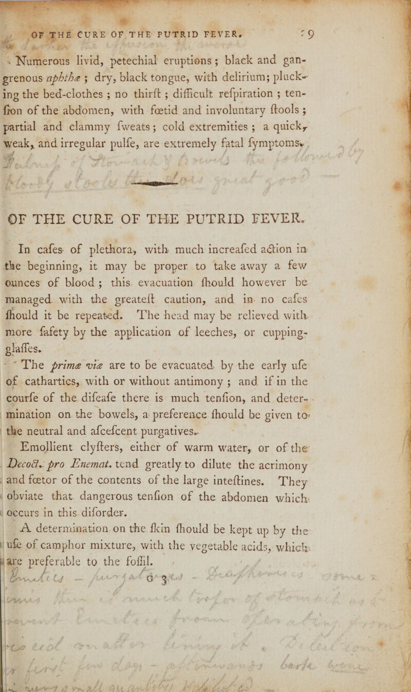 > Numerous livid, petechial eruptions; black and gan¬ grenous aphtha ; dry, black tongue, with delirium; pluck¬ ing the bed-clothes ; no third ; difficult refpiration ; ten¬ don of the abdomen, with foetid and involuntary ftools ; partial and clammy fweats; cold extremities ; a quicky weak,, and irregular pulfe, are extremely fatal fymptoms* OF THE CURE OF THE PUTRID FEVER. In cafes of plethora, with much increafed a&ion in the beginning, it may be proper to take away a few ounces of blood ; this evacuation fhould however be managed with the greateft caution, and in no cafes ffiould it be repeated. The head may be relieved with, more fafety by the application of leeches, or cupping- glaffies. ' The prima via are to be evacuated by the early ufe of cathartics, with or without antimony ; and if in the courfe of the difeafe there is much tendon, and deter¬ mination on the bowels, a preference fhould be given to* the neutral and afcefcent purgatives.- Emollient clyfters, either of warm water, or of the Quod., pro EnemaU tend greatly to dilute the acrimony and fcetor of the contents of the large intedines. They obviate that dangerous tenfion of the abdomen which occurs in this diforder. A determination on the ft in ffiould be kept up by the ufe of camphor mixture, with the vegetable acids, which ;are preferable to the foffil. u U - i a--' d’ fzi ic-'hv -/ ■r- ir7<