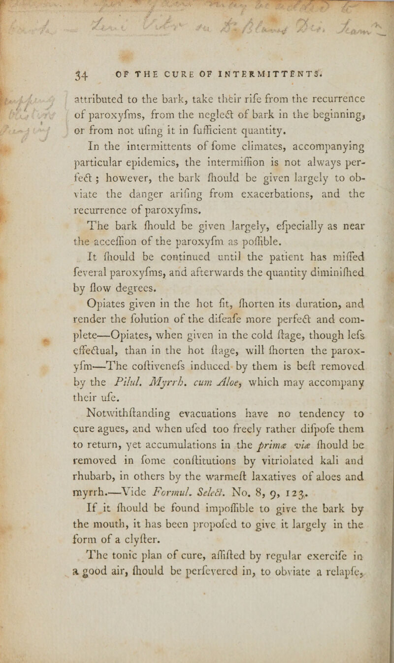 attributed to the bark, take thfeir rife from the recurrence of paroxyfms, from the negleft of bark in the beginning, or from not uiing it in fufficient quantity. In the intermittents of fome climates, accompanying particular epidemics, the intermiffion is not always per¬ fect ; however, the bark fliould be given largely to ob¬ viate the danger arifing from exacerbations, and the recurrence of paroxyfms. The bark fnould be given largely, efpecially as near the accedion of the paroxyfm as poflible. It fliould be continued until the patient has miffed feveral paroxyfms, and afterwards the quantity diminifhed by flow degrees. Opiates given in the hot fit, fhorten its duration, and render the dilution of the difeafe more perfect and com¬ plete—Opiates, when given in the cold dage, though lefs effectual, than in the hot flage, will fhorten the parox¬ yfm—The coflivenefs induced by them is bed removed by the Pilul. Myrrh. cum Ptloe, which may accompany their ufe. Notwithdanding evacuations have no tendency to cure agues, and when ufed too freely rather difpofe them to return, yet accumulations in the prima via fliould be removed in fome conditutions by vitrioiated kali and rhubarb, in others by the warmed laxatives of aloes and myrrh.—Vide FormuL Select. No. 8, 9, 123,. If it diould be found impoffible to give the bark by the mouth, it has been propofed to give it largely in the form of a clyder. The tonic plan of cure, addled by regular exercife in a good air, fliould be perfevercd in, to obviate a relapfe.